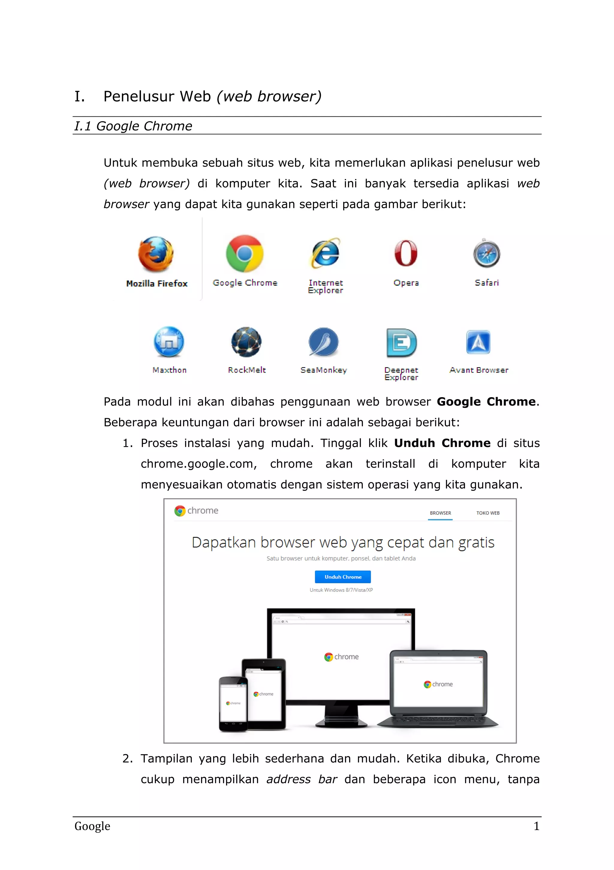 I.

Penelusur Web (web browser)

I.1 Google Chrome
Untuk membuka sebuah situs web, kita memerlukan aplikasi penelusur web
(web browser) di komputer kita. Saat ini banyak tersedia aplikasi web
browser yang dapat kita gunakan seperti pada gambar berikut:

Pada modul ini akan dibahas penggunaan web browser Google Chrome.
Beberapa keuntungan dari browser ini adalah sebagai berikut:
1. Proses instalasi yang mudah. Tinggal klik Unduh Chrome di situs
chrome.google.com,

chrome

akan

terinstall

di

komputer

kita

menyesuaikan otomatis dengan sistem operasi yang kita gunakan.

2. Tampilan yang lebih sederhana dan mudah. Ketika dibuka, Chrome
cukup menampilkan address bar dan beberapa icon menu, tanpa

Google

1

 