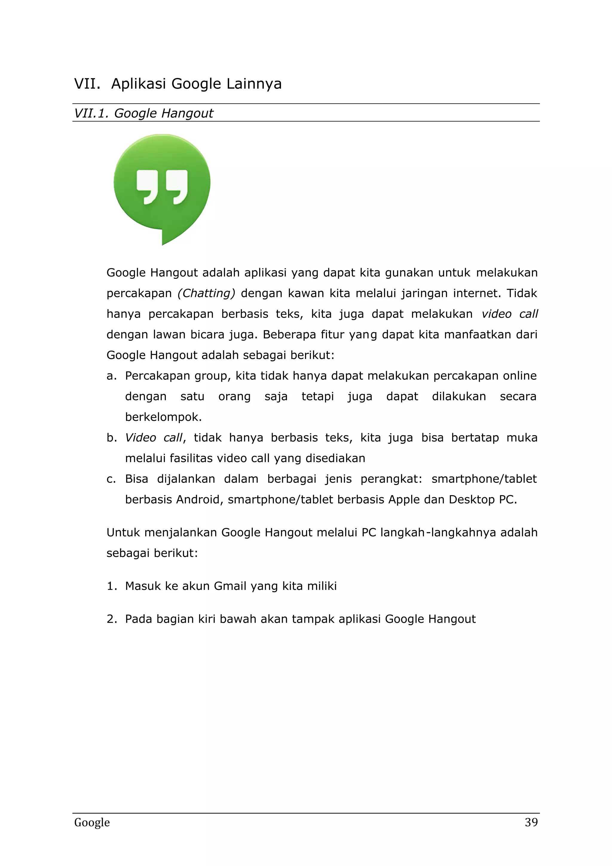VII. Aplikasi Google Lainnya
VII.1. Google Hangout
.1.

Google Hangout adalah aplikasi yang dapat kita gunakan untuk melakukan
Google
percakapan (Chatting) dengan kawan kita melalui jaringan internet. Tidak
hanya percakapan berbasis teks, kita juga dapat melakukan video call
dengan lawan bicara juga. Beberapa fitur yan g dapat kita manfaatkan dari
yang
Google Hangout adalah sebagai berikut:
a Percakapan group, kita tidak hanya dapat melakukan percakapan online
a.
dengan

satu

orang

saja

tetapi

juga

dapat

dilakukan

secara

berkelompok.
b Video call, tidak hanya berbasis teks, kita juga bisa bertatap muka
b.
call,
melalui fasilitas video call yang disediakan
c Bisa dijalankan dalam berbagai jenis perangkat: smartphone/tablet
c.
berbasis Android, smartphone/tablet berbasis Apple dan Desktop PC.
Untuk menjalankan Google Hangout melalui PC langkah langkahnya adalah
langkah-langkahnya
sebagai berikut:
1 Masuk ke akun Gmail yang kita miliki
1.
2 Pada bagian kiri bawah akan tampak aplikasi Google Hangout
2.

Google

39

 