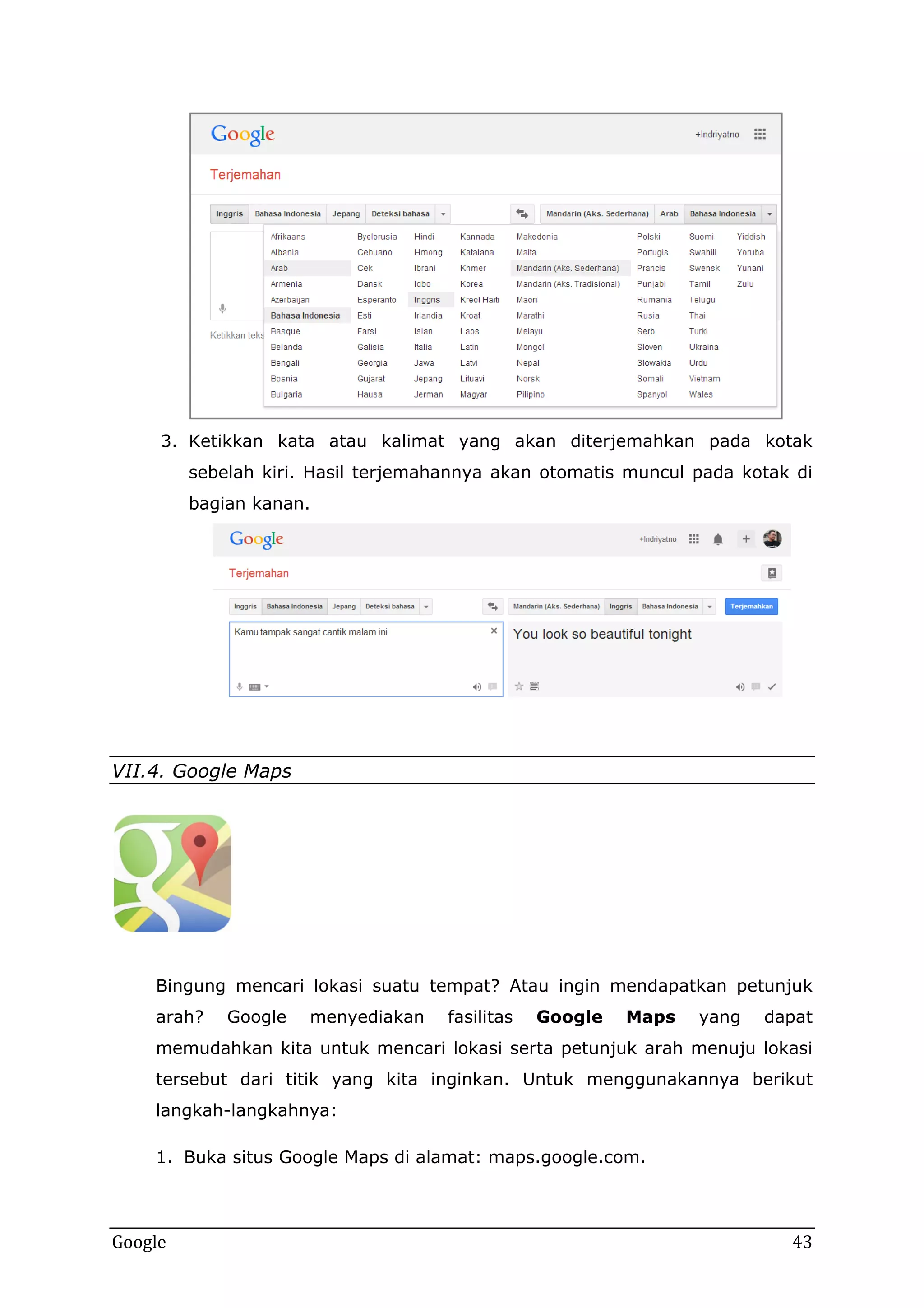 3. Ketikkan kata atau kalimat yang akan diterjemahkan pada kotak
sebelah kiri. Hasil terjemahannya akan otomatis muncul pada kotak di
bagian kanan.

VII.4. Google Maps

Bingung mencari lokasi suatu tempat? Atau ingin mendapatkan petunjuk
arah?

Google

menyediakan

fasilitas

Google

Maps

yang

dapat

memudahkan kita untuk mencari lokasi serta petunjuk arah menuju lokasi
tersebut dari titik yang kita inginkan. Untuk menggunakannya berikut
langkah-langkahnya:
1. Buka situs Google Maps di alamat: maps.google.com.

Google

43

 