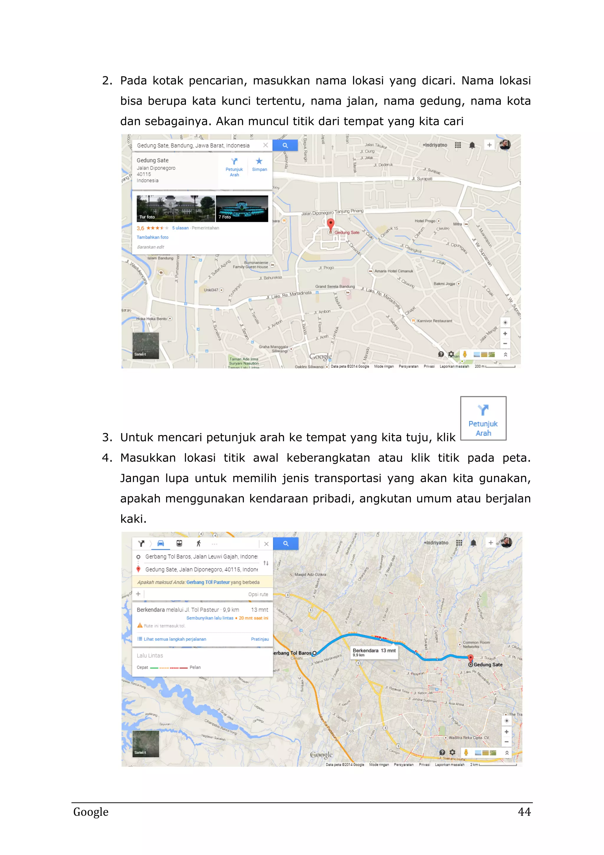 2. Pada kotak pencarian, masukkan nama lokasi yang dicari. Nama lokasi
bisa berupa kata kunci tertentu, nama jalan, nama gedung, nama kota
dan sebagainya. Akan muncul titik dari tempat yang kita cari

3. Untuk mencari petunjuk arah ke tempat yang kita tuju, klik
4. Masukkan lokasi titik awal keberangkatan atau klik titik pada peta.
Jangan lupa untuk memilih jenis transportasi yang akan kita gunakan,
apakah menggunakan kendaraan pribadi, angkutan umum atau berjalan
kaki.

Google

44

 