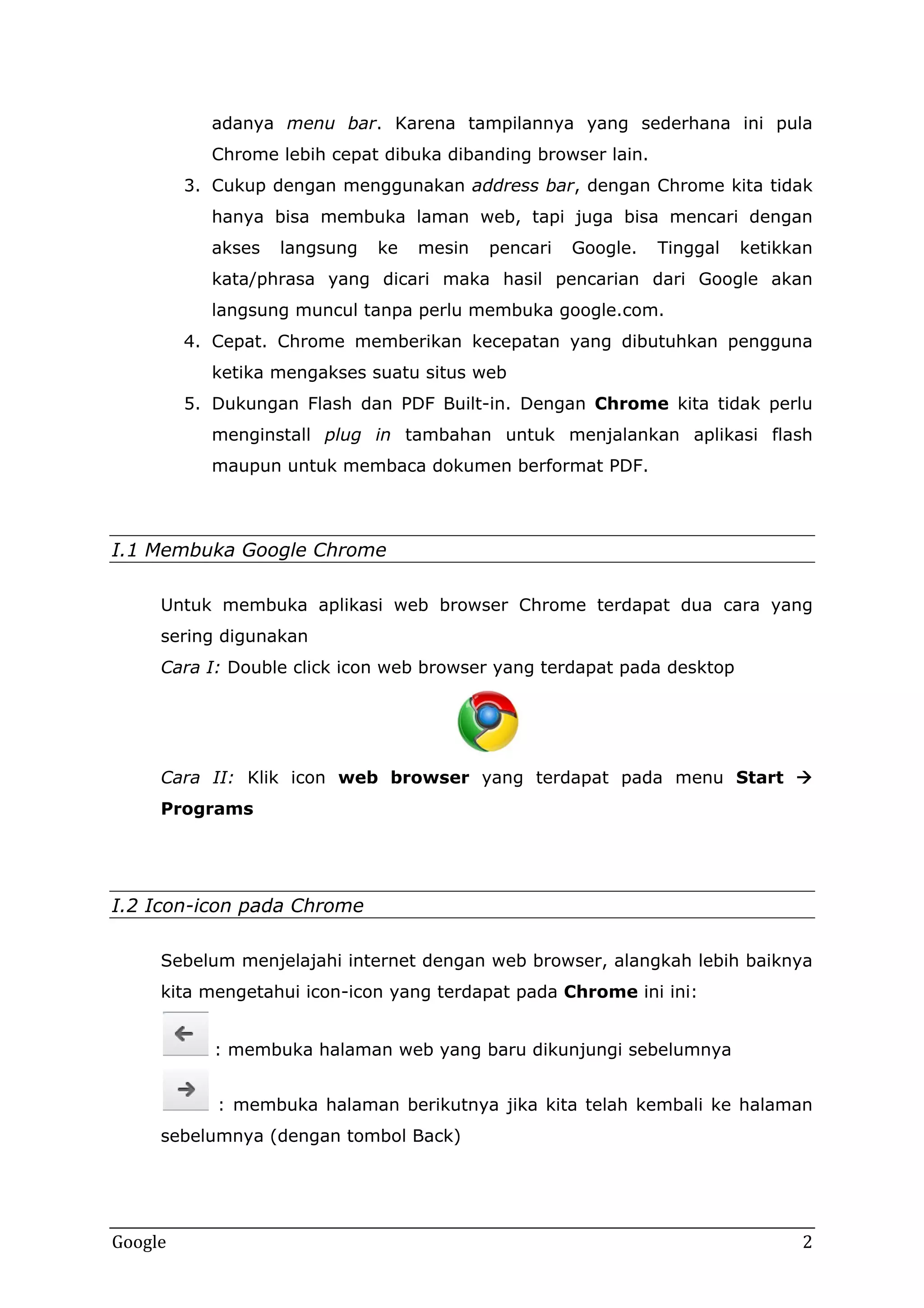 adanya menu bar. Karena tampilannya yang sederhana ini pula
Chrome lebih cepat dibuka dibanding browser lain.
3. Cukup dengan menggunakan address bar, dengan Chrome kita tidak
hanya bisa membuka laman web, tapi juga bisa mencari dengan
akses

langsung

ke

mesin

pencari

Google.

Tinggal

ketikkan

kata/phrasa yang dicari maka hasil pencarian dari Google akan
langsung muncul tanpa perlu membuka google.com.
4. Cepat. Chrome memberikan kecepatan yang dibutuhkan pengguna
ketika mengakses suatu situs web
5. Dukungan Flash dan PDF Built-in. Dengan Chrome kita tidak perlu
menginstall plug in tambahan untuk menjalankan aplikasi flash
maupun untuk membaca dokumen berformat PDF.

I.1 Membuka Google Chrome
Untuk membuka aplikasi web browser Chrome terdapat dua cara yang
sering digunakan
Cara I: Double click icon web browser yang terdapat pada desktop

Cara II: Klik icon web browser yang terdapat pada menu Start 
Programs

I.2 Icon-icon pada Chrome
Sebelum menjelajahi internet dengan web browser, alangkah lebih baiknya
kita mengetahui icon-icon yang terdapat pada Chrome ini ini:
: membuka halaman web yang baru dikunjungi sebelumnya
: membuka halaman berikutnya jika kita telah kembali ke halaman
sebelumnya (dengan tombol Back)

Google

2

 