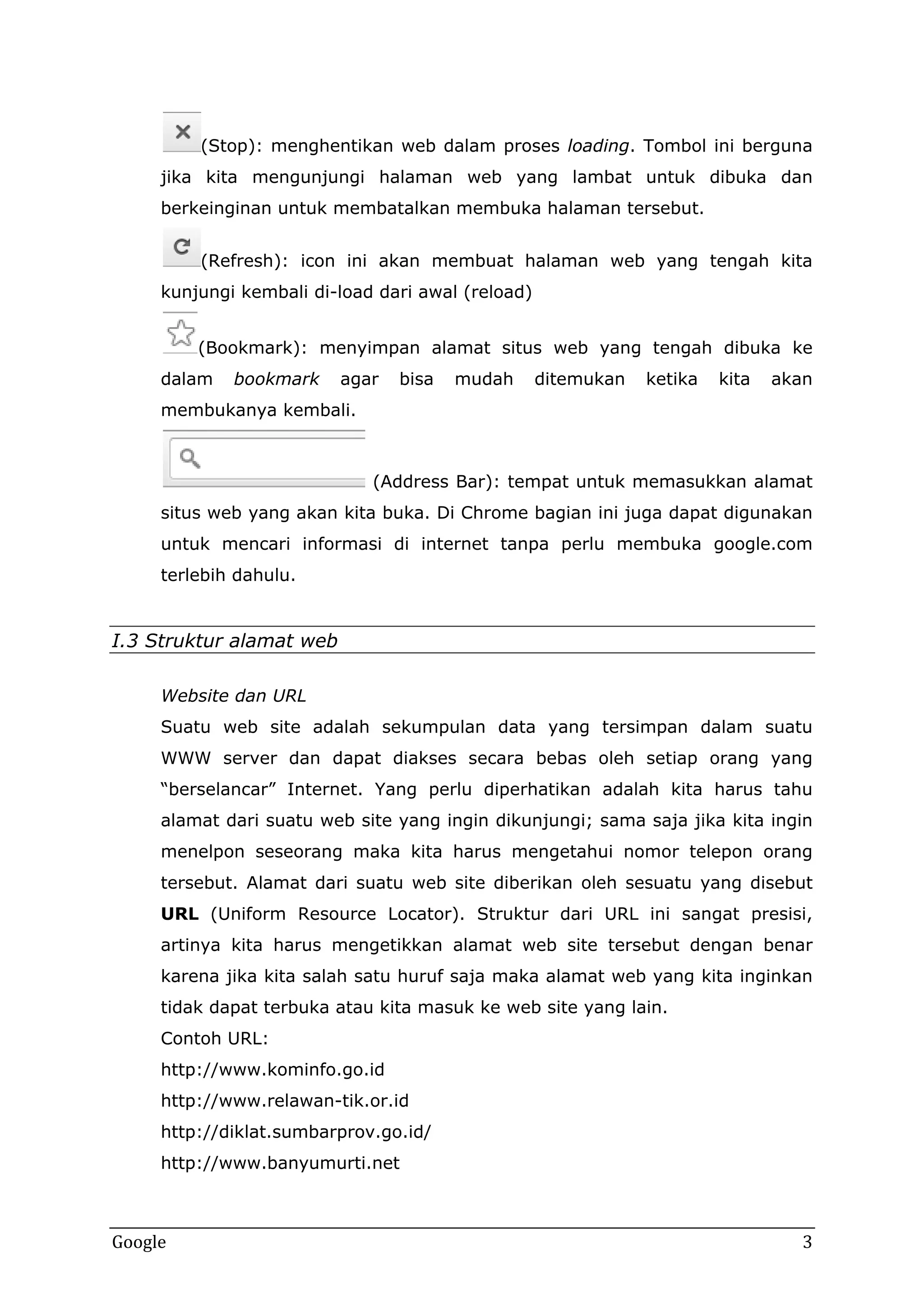 (Stop): menghentikan web dalam proses loading. Tombol ini berguna
jika kita mengunjungi halaman web yang lambat untuk dibuka dan
berkeinginan untuk membatalkan membuka halaman tersebut.
(Refresh): icon ini akan membuat halaman web yang tengah kita
kunjungi kembali di-load dari awal (reload)
(Bookmark): menyimpan alamat situs web yang tengah dibuka ke
dalam

bookmark

agar

bisa

mudah

ditemukan

ketika

kita

akan

membukanya kembali.

(Address Bar): tempat untuk memasukkan alamat
situs web yang akan kita buka. Di Chrome bagian ini juga dapat digunakan
untuk mencari informasi di internet tanpa perlu membuka google.com
terlebih dahulu.

I.3 Struktur alamat web
Website dan URL
Suatu web site adalah sekumpulan data yang tersimpan dalam suatu
WWW server dan dapat diakses secara bebas oleh setiap orang yang
“berselancar” Internet. Yang perlu diperhatikan adalah kita harus tahu
alamat dari suatu web site yang ingin dikunjungi; sama saja jika kita ingin
menelpon seseorang maka kita harus mengetahui nomor telepon orang
tersebut. Alamat dari suatu web site diberikan oleh sesuatu yang disebut
URL (Uniform Resource Locator). Struktur dari URL ini sangat presisi,
artinya kita harus mengetikkan alamat web site tersebut dengan benar
karena jika kita salah satu huruf saja maka alamat web yang kita inginkan
tidak dapat terbuka atau kita masuk ke web site yang lain.
Contoh URL:
http://www.kominfo.go.id
http://www.relawan-tik.or.id
http://diklat.sumbarprov.go.id/
http://www.banyumurti.net

Google

3

 