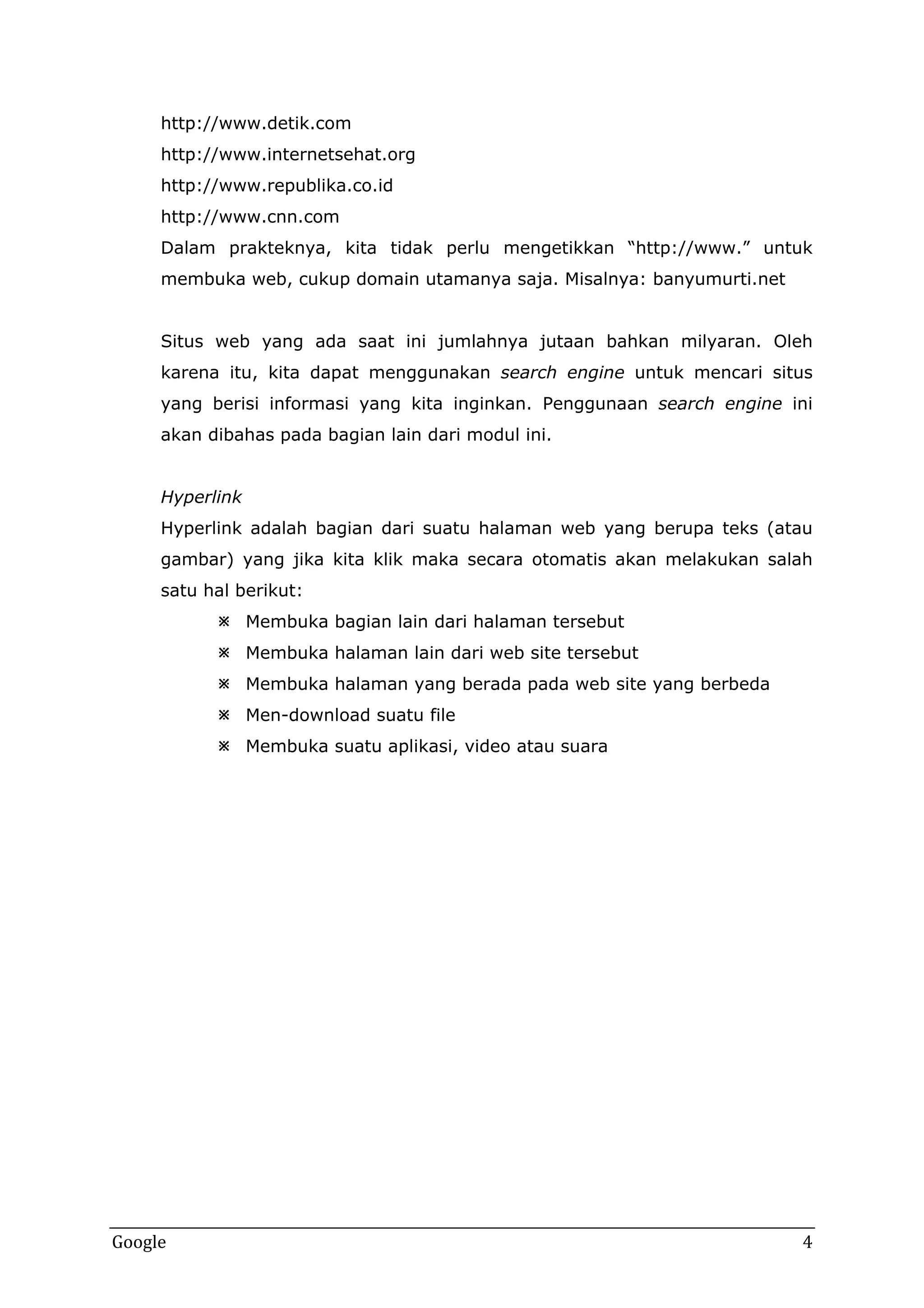 http://www.detik.com
http://www.internetsehat.org
http://www.republika.co.id
http://www.cnn.com
Dalam prakteknya, kita tidak perlu mengetikkan “http://www.” untuk
membuka web, cukup domain utamanya saja. Misalnya: banyumurti.net
Situs web yang ada saat ini jumlahnya jutaan bahkan milyaran. Oleh
karena itu, kita dapat menggunakan search engine untuk mencari situs
yang berisi informasi yang kita inginkan. Penggunaan search engine ini
akan dibahas pada bagian lain dari modul ini.
Hyperlink
Hyperlink adalah bagian dari suatu halaman web yang berupa teks (atau
gambar) yang jika kita klik maka secara otomatis akan melakukan salah
satu hal berikut:
 Membuka bagian lain dari halaman tersebut
 Membuka halaman lain dari web site tersebut
 Membuka halaman yang berada pada web site yang berbeda
 Men-download suatu file
 Membuka suatu aplikasi, video atau suara

Google

4

 