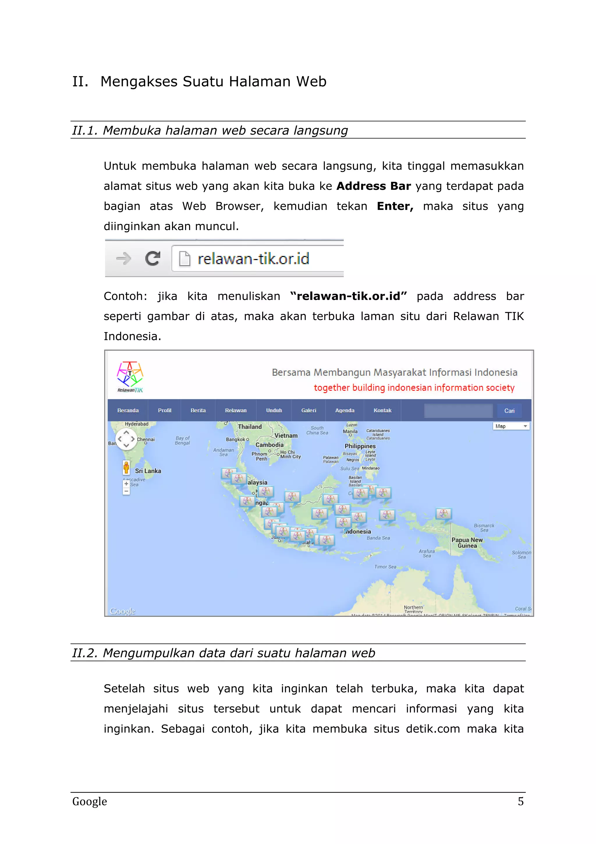 II. Mengakses Suatu Halaman Web
II.1. Membuka halaman web secara langsung
Untuk membuka halaman web secara langsung, kita tinggal memasukkan
alamat situs web yang akan kita buka ke Address Bar yang terdapat pada
bagian atas Web Browser, kemudian tekan Enter, maka situs yang
diinginkan akan muncul.

Contoh: jika kita menuliskan “relawan-tik.or.id” pada address bar
seperti gambar di atas, maka akan terbuka laman situ dari Relawan TIK
Indonesia.

II.2. Mengumpulkan data dari suatu halaman web
Setelah situs web yang kita inginkan telah terbuka, maka kita dapat
menjelajahi situs tersebut untuk dapat mencari informasi yang kita
inginkan. Sebagai contoh, jika kita membuka situs detik.com maka kita

Google

5

 