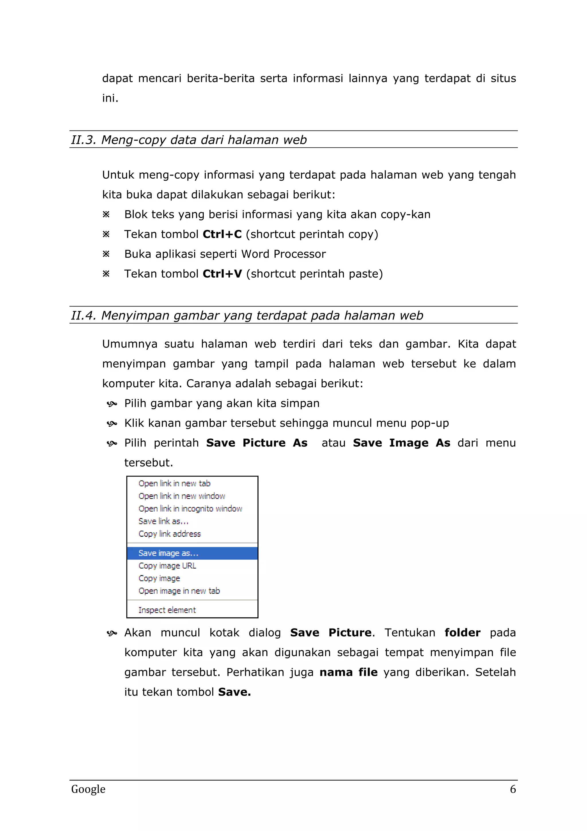 dapat mencari berita-berita serta informasi lainnya yang terdapat di situs
ini.

II.3. Meng-copy data dari halaman web
Untuk meng-copy informasi yang terdapat pada halaman web yang tengah
kita buka dapat dilakukan sebagai berikut:


Blok teks yang berisi informasi yang kita akan copy-kan



Tekan tombol Ctrl+C (shortcut perintah copy)



Buka aplikasi seperti Word Processor



Tekan tombol Ctrl+V (shortcut perintah paste)

II.4. Menyimpan gambar yang terdapat pada halaman web
Umumnya suatu halaman web terdiri dari teks dan gambar. Kita dapat
menyimpan gambar yang tampil pada halaman web tersebut ke dalam
komputer kita. Caranya adalah sebagai berikut:
 Pilih gambar yang akan kita simpan
 Klik kanan gambar tersebut sehingga muncul menu pop-up
 Pilih perintah Save Picture As

atau Save Image As dari menu

tersebut.

 Akan muncul kotak dialog Save Picture. Tentukan folder pada
komputer kita yang akan digunakan sebagai tempat menyimpan file
gambar tersebut. Perhatikan juga nama file yang diberikan. Setelah
itu tekan tombol Save.

Google

6

 