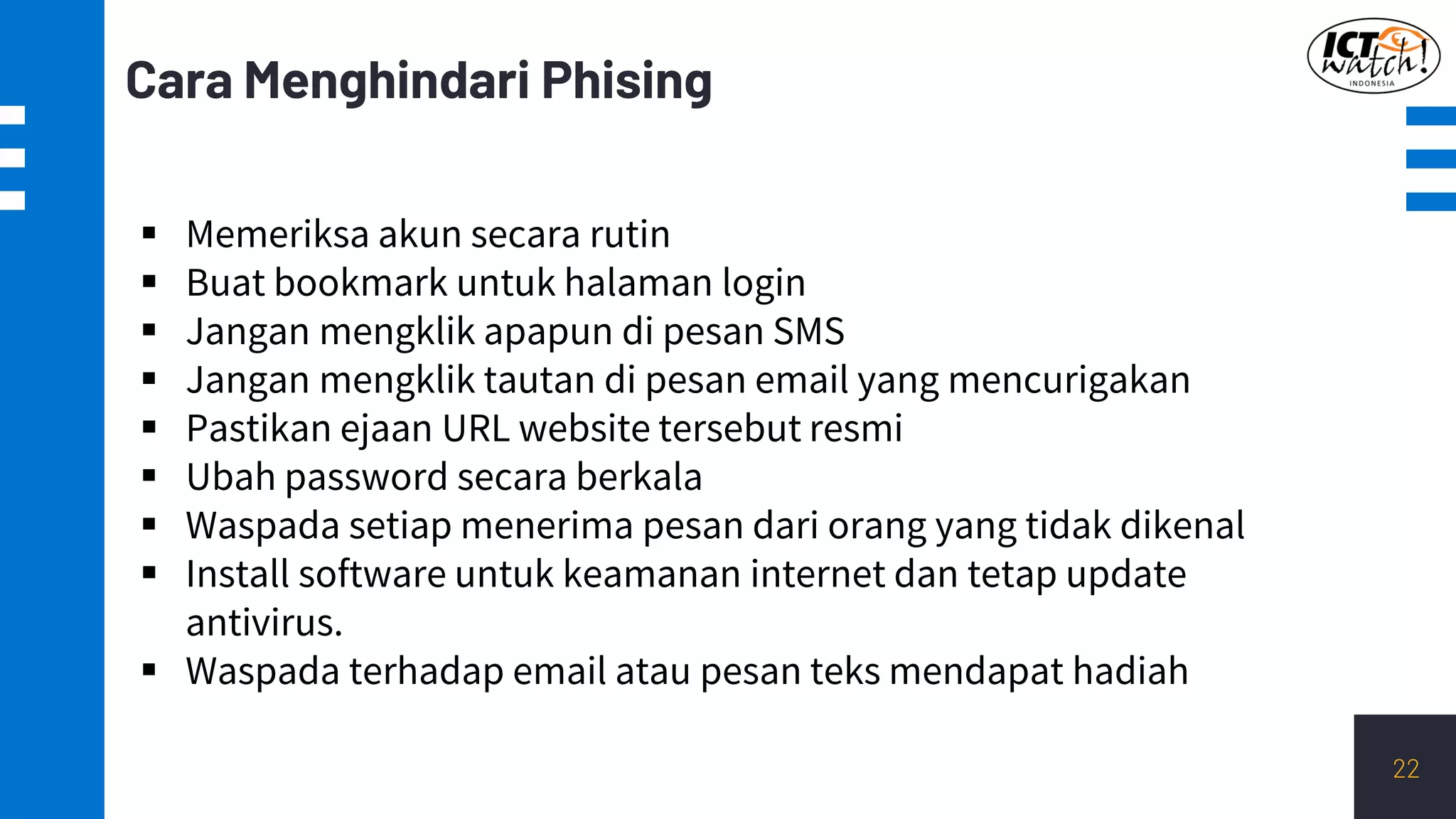 Cara Menghindari Phising
22
▪ Memeriksa akun secara rutin
▪ Buat bookmark untuk halaman login
▪ Jangan mengklik apapun di pesan SMS
▪ Jangan mengklik tautan di pesan email yang mencurigakan
▪ Pastikan ejaan URL website tersebut resmi
▪ Ubah password secara berkala
▪ Waspada setiap menerima pesan dari orang yang tidak dikenal
▪ Install software untuk keamanan internet dan tetap update
antivirus.
▪ Waspada terhadap email atau pesan teks mendapat hadiah
 