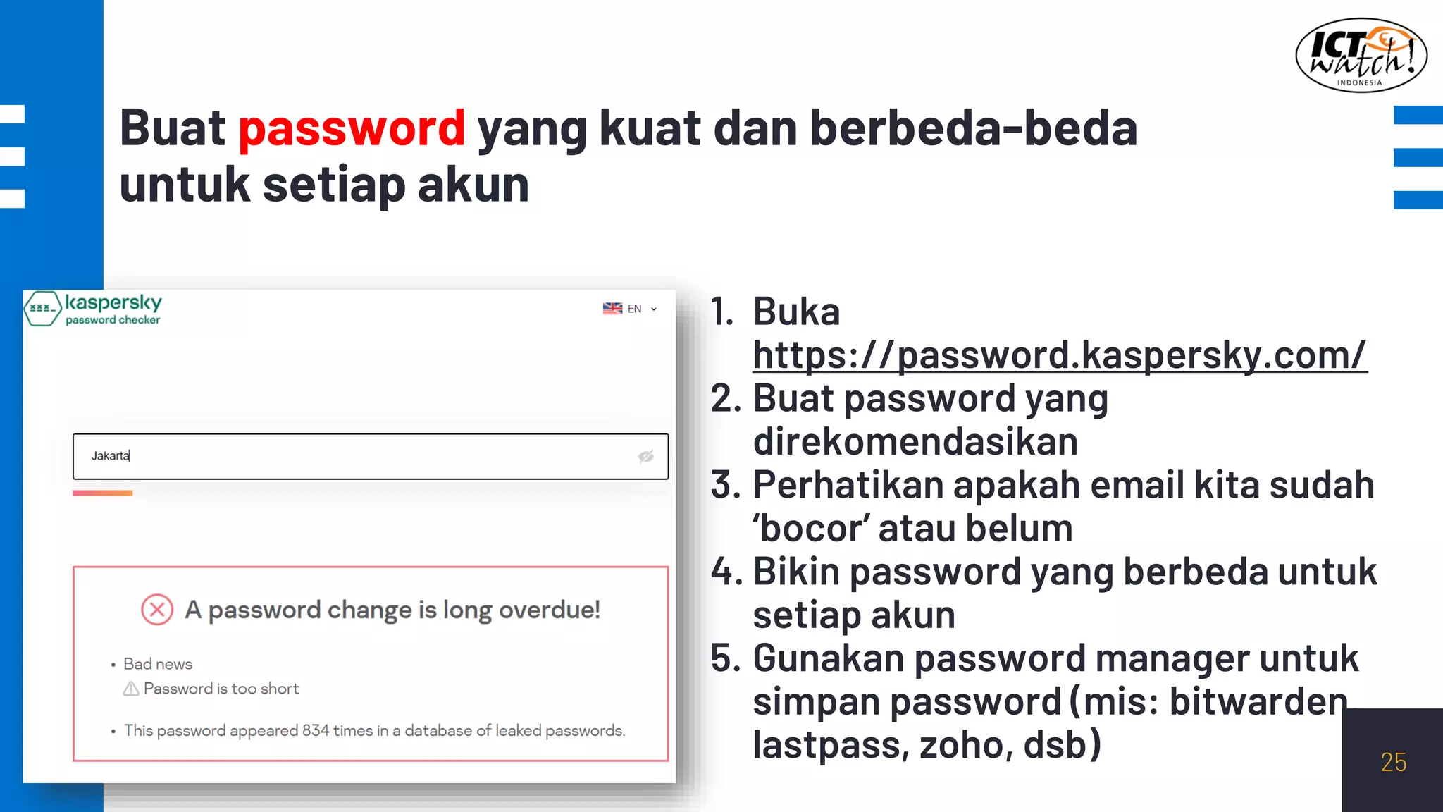 Buat password yang kuat dan berbeda-beda
untuk setiap akun
25
1. Buka
https://password.kaspersky.com/
2. Buat password yang
direkomendasikan
3. Perhatikan apakah email kita sudah
‘bocor’ atau belum
4. Bikin password yang berbeda untuk
setiap akun
5. Gunakan password manager untuk
simpan password (mis: bitwarden,
lastpass, zoho, dsb)
 