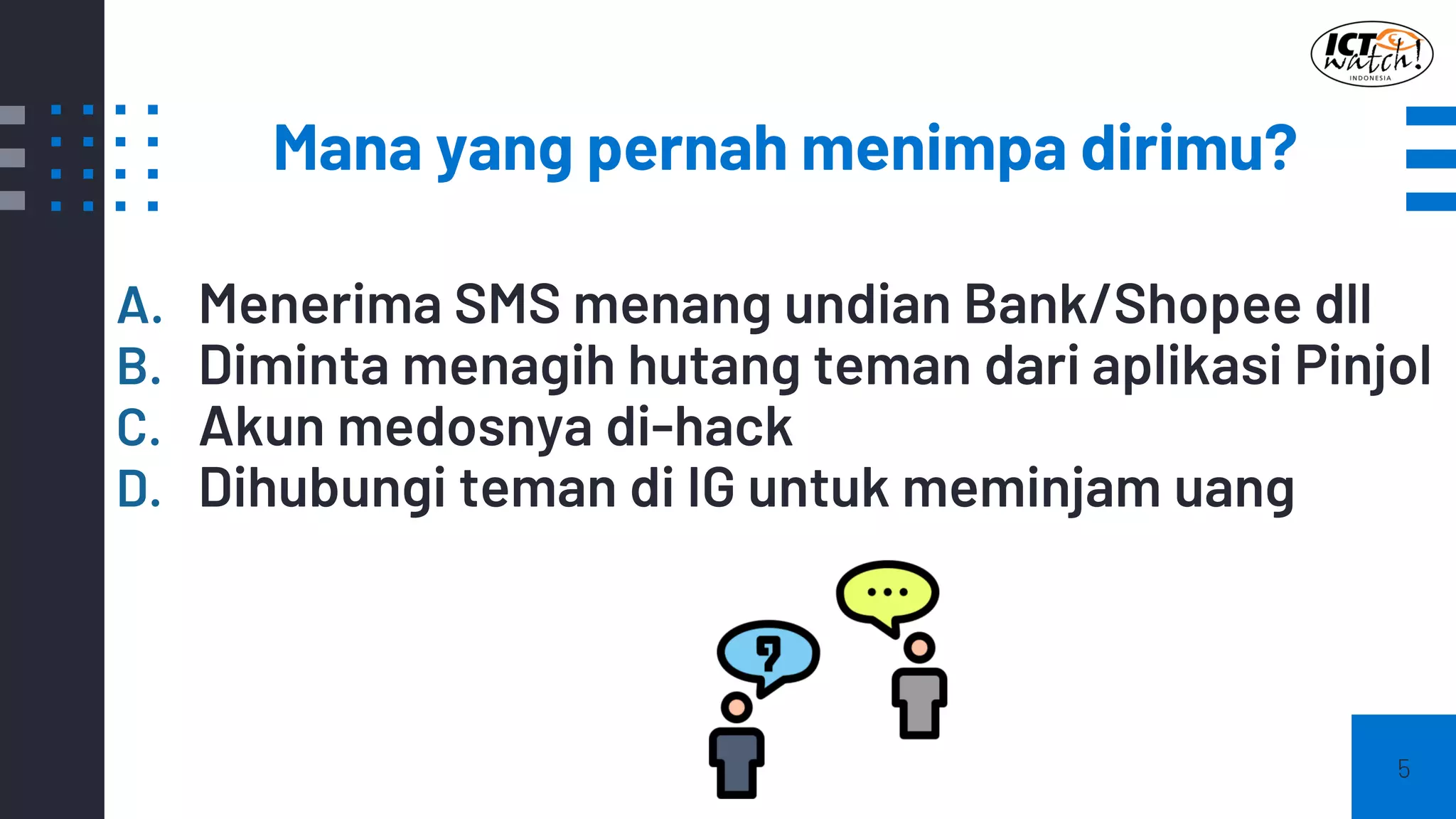 Mana yang pernah menimpa dirimu?
5
A. Menerima SMS menang undian Bank/Shopee dll
B. Diminta menagih hutang teman dari aplikasi Pinjol
C. Akun medosnya di-hack
D. Dihubungi teman di IG untuk meminjam uang
 