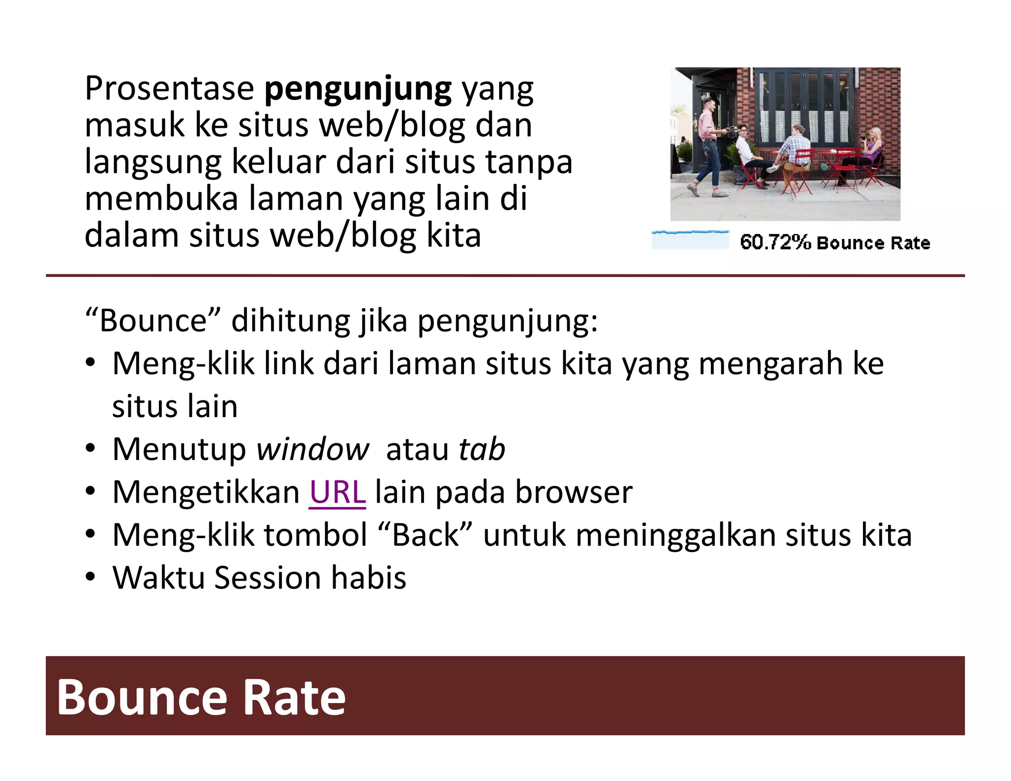 Prosentase pengunjung yang 
 masuk ke situs web/blog dan
 langsung keluar dari situs tanpa
 membuka laman yang lain di
 dalam situs web/blog kita
             web/blog kita

 “Bounce” dihitung jika pengunjung:
 • Meng‐klik link dari laman situs kita yang mengarah ke
   situs lain
 • M
   Menutup window  atau t b
          t    i d      t tab
 • Mengetikkan URL lain pada browser
 • Meng‐klik tombol “Back” untuk meninggalkan situs kita
                       Back untuk
 • Waktu Session habis


Bounce Rate
 