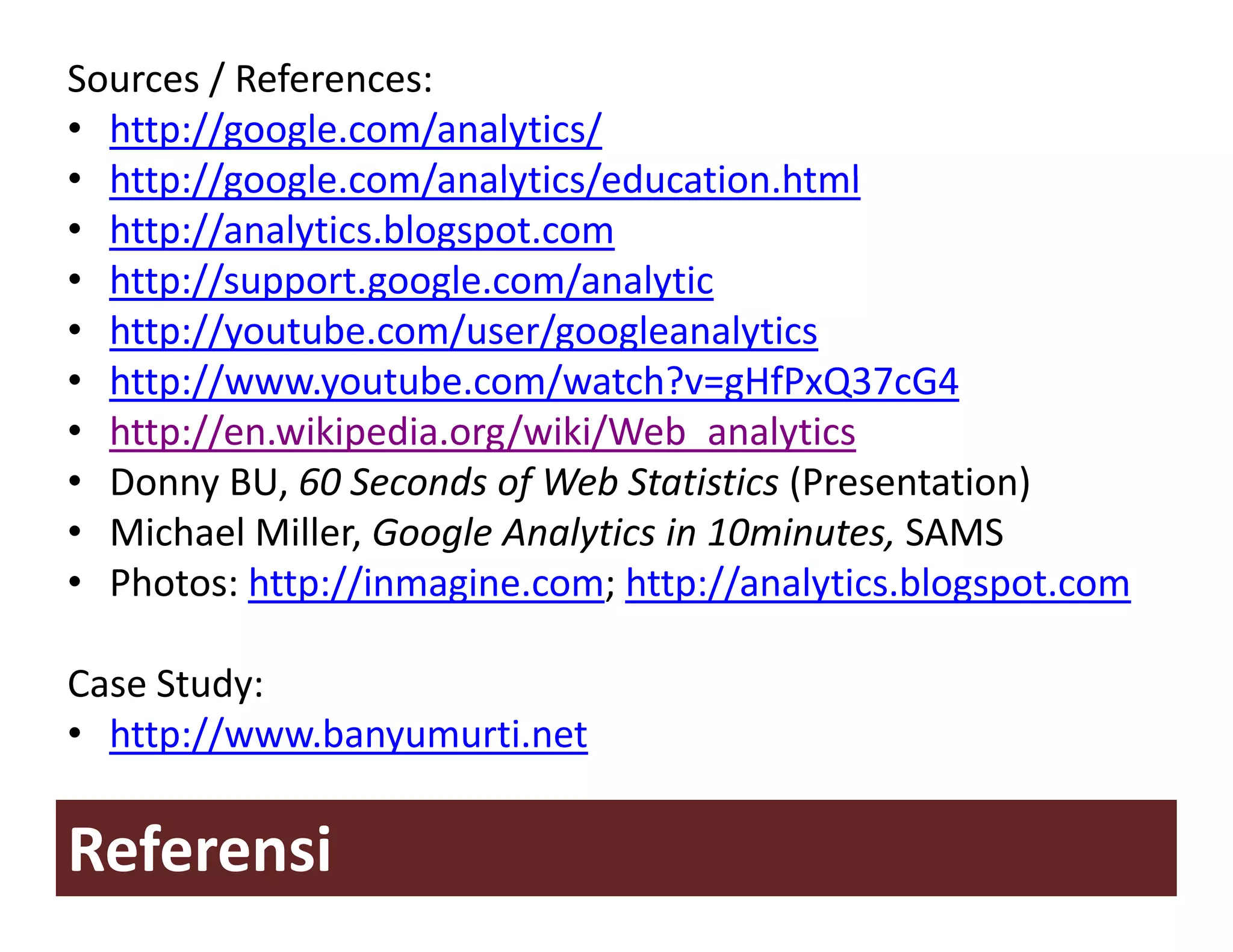 Sources / References:
• http://google.com/analytics/
• http://google com/analytics/education html
  http://google.com/analytics/education.html
• http://analytics.blogspot.com
• http://support.google.com/analytic
     p // pp g g             /    y
• http://youtube.com/user/googleanalytics
• http://www.youtube.com/watch?v=gHfPxQ37cG4
• http://en.wikipedia.org/wiki/Web_analytics
       //                 /    /
• Donny BU, 60 Seconds of Web Statistics (Presentation)
• Michael Miller Google Analytics in 10minutes SAMS
  Michael Miller, Google Analytics in 10minutes, SAMS
• Photos: http://inmagine.com; http://analytics.blogspot.com

Case Study:
• http://www.banyumurti.net

Referensi
 