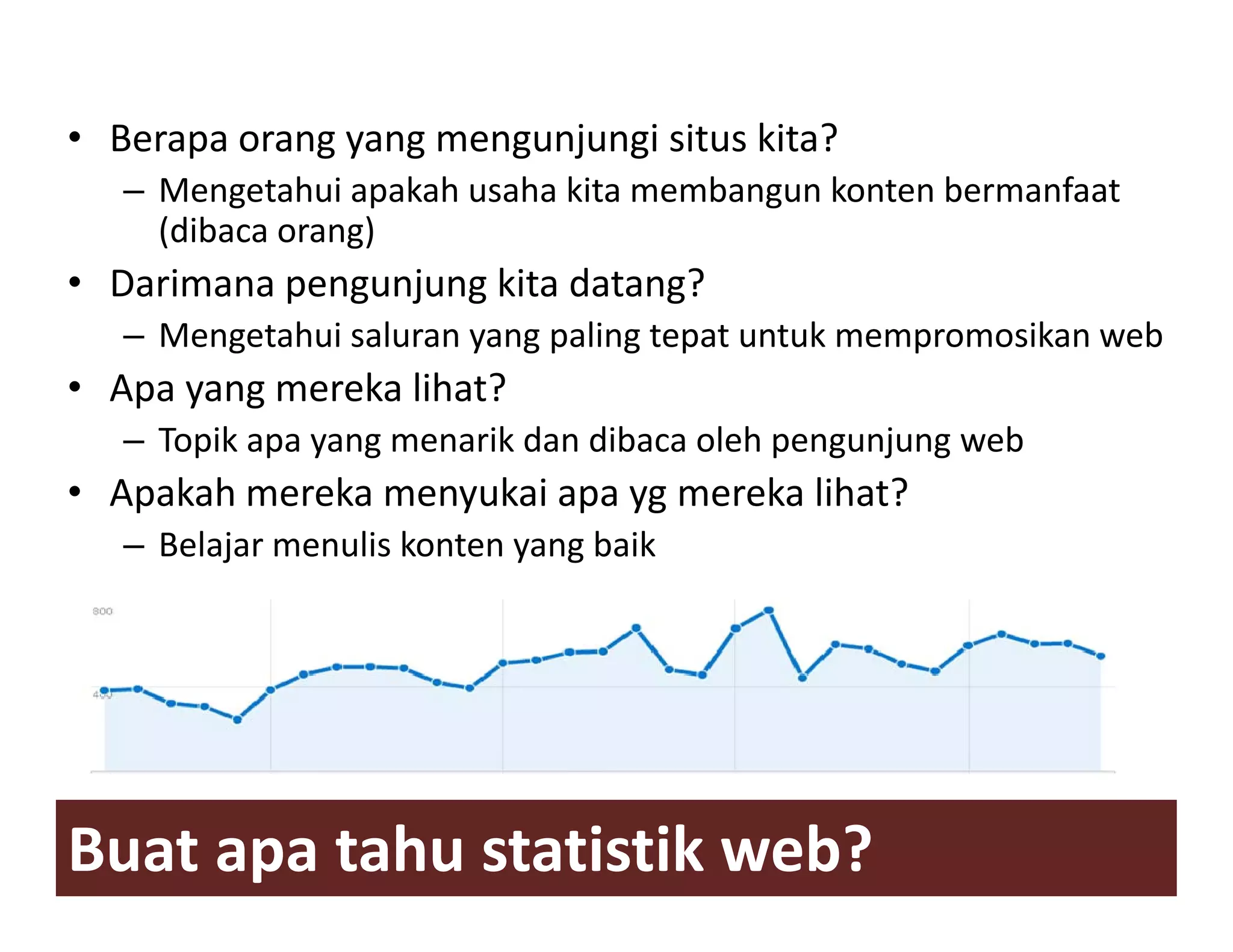 • Berapa orang yang mengunjungi situs kita?
   – Mengetahui apakah usaha kita membangun konten bermanfaat
     (dibaca orang)
• Darimana pengunjung kita datang?
   – Mengetahui saluran yang paling tepat untuk mempromosikan web
• Apa yang mereka lihat?
   – Topik apa yang menarik dan dibaca oleh pengunjung web
• Apakah mereka menyukai apa yg mereka lihat?
   – B l j menulis k t yang baik
     Belajar   li konten    b ik




Buat apa tahu statistik web?
 