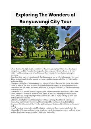 Exploring The Wonders of
Banyuwangi City Tour
When it comes to exploring the wonders of Banyuwangi city tour, there is no shortage of
things to see and do. From its stunning natural scenery and vibrant culture, to its rich
history and fascinating array of architecture, Banyuwangi city tour has something for
everyone.
One of the best ways to experience all that Banyuwangi has to offer is by taking a city tour.
These tours typically last for around two hours, and encompass all of the city’s key sights
and attractions.
One of the highlights of a Banyuwangi city tour is definitely the natural scenery. The city is
home to some of the most beautiful beaches in Indonesia, as well as a number of majestic
mountains and volcanoes. No matter what time of year you visit, there is always something
stunning to see.
In addition to its natural beauty, Banyuwangi is also renowned for its vibrant culture. The
city is home to a number of traditional art forms, as well as a thriving contemporary art
scene. There are also plenty of great restaurants and cafes to enjoy, serving up both local
and international cuisine.
Of course, no city tour would be complete without learning about its rich history and
fascinating architecture. Banyuwangi has a long and fascinating history, dating back
centuries. The city’s architecture is also quite unique, with a mix of traditional and modern
styles.
If you’re looking for an unforgettable city tour experience, Banyuwangi is definitely the
place to be. With its stunning scenery, rich history, and vibrant culture, there is plenty to see
and do. So what are you waiting for? Book your tour today!
 