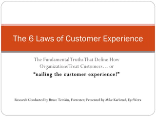 The Fundamental Truths That Define How Organizations Treat Customers… or “ nailing the customer experience!” The 6 Laws of Customer Experience Research Conducted by Bruce Temkin, Forrester; Presented by Mike Karlsrud, EyeWerx 