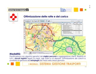 1
                                                                                                     3




                  Ottimizzazione delle rotte e del carico




Modalità:
Pianificazione con algoritmi genetici del miglior percorso e aggregazione clienti. Rispetto di
tutti i vincoli logistici legati ai mezzi, agli ordini e ai depositi. Ottimizzazione dei carichi e
possibilità di gestione dei reimpieghi dei mezzi nella stessa giornata

                        I MODULI : SISTEMA            GESTIONE TRASPORTI
                                                                                                13
 