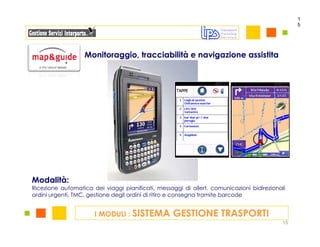 1
                                                                                                5




                   Monitoraggio, tracciabilità e navigazione assistita




Modalità:
Ricezione automatica dei viaggi pianificati, messaggi di allert, comunicazioni bidirezionali
ordini urgenti, TMC, gestione degli ordini di ritiro e consegna tramite barcode


                      I MODULI : SISTEMA           GESTIONE TRASPORTI
                                                                                           15
 