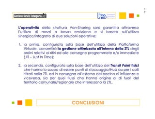 1
                                                                               7




L’operatività della struttura Van-Sharing sarà garantita attraverso
l’utilizzo di mezzi a bassa emissione e si baserà sull’utilizzo
sinergico/integrato di due soluzioni operative:

1. la prima, configurata sulla base dell’utilizzo della Piattaforma
   Virtuale, consentirà la gestione ottimizzata all’interno della ZTL degli
   ordini relativi ai ritiri ed alle consegne programmate e/o immediate
   (JIT – Just In Time);

2. la seconda, configurata sulla base dell’utilizzo dei Transit Point fisici
   che hanno lo scopo di essere punti di stoccaggio/Hub sia per i colli
   ritirati nella ZTL ed in consegna all’esterno del bacino di influenza e
   viceversa, sia per quei flussi che hanno origine al di fuori del
   territorio comunale/regionale che interessano la ZTL.




                                 CONCLUSIONI
 