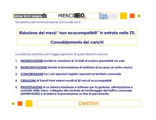 Gli obiettivi dell’Amministrazione Comunale sono:



     Riduzione dei mezzi “non ecocompatibili” in entrata nella ZTL

                            Consolidamento dei carichi

Le politiche adottate per il raggiungimento di questi obiettivi saranno:

1.   INCENTIVAZIONE tramite la creazione di 14 stalli di scarico prenotabili via web

2.   DISINCENTIVAZIONE tramite la formulazione di restrizioni di accesso al centro storico

3.   CONCERTAZIONE tra i vari operatori logistici operanti sul territorio comunale

4.   CREAZIONE di Transit Point esterni muniti di 30 veicoli ecocompatibili

5.   PROGETTAZIONE di un sistema Hardware e Software per la gestione, ottimizzazione e
     controllo delle merci collegato alla centrale di monitoraggio del traffico comunale
     (SUPERVISORE) e al sistema di prenotazione on line di parcamento.


                                                 OBIETTIVI
 