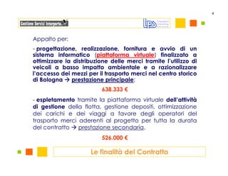 4




Appalto per:
- progettazione, realizzazione, fornitura e avvio di un
sistema informatico (piattaforma virtuale) finalizzato a
ottimizzare la distribuzione delle merci tramite l’utilizzo di
veicoli a basso impatto ambientale e a razionalizzare
l’accesso dei mezzi per il trasporto merci nel centro storico
di Bologna    prestazione principale;
                          638.333 €
- espletamento tramite la piattaforma virtuale dell’attività
di gestione della flotta, gestione depositi, ottimizzazione
dei carichi e dei viaggi a favore degli operatori del
trasporto merci aderenti al progetto per tutta la durata
del contratto   prestazione secondaria.
                          526.000 €

                     Le finalità del Contratto
 