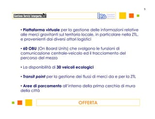 5




• Piattaforma virtuale per la gestione delle informazioni relative
alle merci gravitanti sul territorio locale, in particolare nella ZTL,
e provenienti dai diversi attori logistici

• 60 OBU (On Board Units) che svolgono le funzioni di
comunicazione centrale-veicolo ed il tracciamento del
percorso del mezzo

• La disponibilità di 30 veicoli ecologici

• Transit point per la gestione dei flussi di merci da e per la ZTL

• Aree di parcamento all’interno della prima cerchia di mura
della città


                                  OFFERTA
 