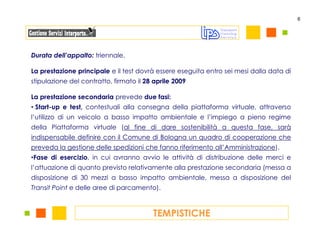 6




Durata dell’appalto: triennale.

La prestazione principale e il test dovrà essere eseguita entro sei mesi dalla data di
stipulazione del contratto, firmato il 28 aprile 2009

La prestazione secondaria prevede due fasi:
• Start-up e test, contestuali alla consegna della piattaforma virtuale, attraverso
l’utilizzo di un veicolo a basso impatto ambientale e l’impiego a pieno regime
della Piattaforma virtuale (al fine di dare sostenibilità a questa fase, sarà
indispensabile definire con il Comune di Bologna un quadro di cooperazione che
preveda la gestione delle spedizioni che fanno riferimento all’Amministrazione).
•Fase di esercizio, in cui avranno avvio le attività di distribuzione delle merci e
l’attuazione di quanto previsto relativamente alla prestazione secondaria (messa a
disposizione di 30 mezzi a basso impatto ambientale, messa a disposizione del
Transit Point e delle aree di parcamento).



                                         TEMPISTICHE
 