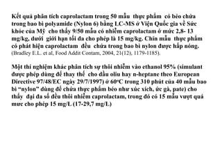 Kết quả phân tích caprolactam trong 50 mẫu thực phẩm có béo chứa
trong bao bì polyamide (Nylon 6) bằng LC-MS ở Viện Quốc gia về Sức
khỏe của Mỹ cho thấy 9/50 mẫu có nhiễm caprolactam ớ mức 2,8- 13
mg/kg, dƣới giới hạn tối đa cho phép là 15 mg/kg. Chín mẫu thực phẩm
có phát hiện caprolactam đều chứa trong bao bì nylon đƣợc hấp nóng.
(Bradley E.L. et al, Food Addit Contam, 2004, 21(12), 1179-1185).
Một thí nghiệm khác phân tích sự thôi nhiễm vào ethanol 95% (simulant
đƣợc phép dùng để thay thế cho dầu oliu hay n-heptane theo European
Directive 97/48/EC ngày 29/7/1997) ở 60oC trong 310 phút của 40 mẫu bao
bì “nylon” dùng để chứa thực phẩm béo nhƣ xúc xích, ức gà, pate) cho
thấy đại đa số đều thôi nhiễm caprolactam, trong đó có 15 mẫu vƣợt quá
mƣc cho phép 15 mg/L (17-29,7 mg/L)
 