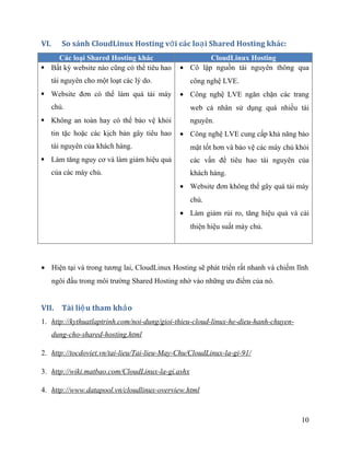 VI. So sánh CloudLinux Hosting v i các lo i Shared Hosting khác:ớ ạ
Các loại Shared Hosting khác CloudLinux Hosting
 Bất kỳ website nào cũng có thể tiêu hao
tài nguyên cho một loạt các lý do.
 Website đơn có thể làm quá tải máy
chủ.
 Không an toàn hay có thể bảo vệ khỏi
tin tặc hoặc các kịch bản gây tiêu hao
tài nguyên của khách hàng.
 Làm tăng nguy cơ và làm giảm hiệu quả
của các máy chủ.
• Cô lập nguồn tài nguyên thông qua
công nghệ LVE.
• Công nghệ LVE ngăn chặn các trang
web cá nhân sử dụng quá nhiều tài
nguyên.
• Công nghệ LVE cung cấp khả năng bảo
mật tốt hơn và bảo vệ các máy chủ khỏi
các vấn đề tiêu hao tài nguyên của
khách hàng.
• Website đơn không thể gây quá tải máy
chủ.
• Làm giảm rủi ro, tăng hiệu quả và cải
thiện hiệu suất máy chủ.
• Hiện tại và trong tương lai, CloudLinux Hosting sẽ phát triển rất nhanh và chiếm lĩnh
ngôi đầu trong môi trường Shared Hosting nhờ vào những ưu điểm của nó.
VII. Tài li u tham kh oệ ả
1. http://kythuatlaptrinh.com/noi-dung/gioi-thieu-cloud-linux-he-dieu-hanh-chuyen-
dung-cho-shared-hosting.html
2. http://tocdoviet.vn/tai-lieu/Tai-lieu-May-Chu/CloudLinux-la-gi-91/
3. http://wiki.matbao.com/CloudLinux-la-gi.ashx
4. http://www.datapool.vn/cloudlinux-overview.html
10
 