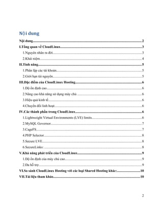 N i dungộ
Nội dung............................................................................................................................2
I.Tổng quan về CloudLinux............................................................................................3
1.Nguyên nhân ra đời.....................................................................................................3
2.Khái niệm....................................................................................................................4
II.Tính năng......................................................................................................................5
1.Phân lập các tài khoản.................................................................................................5
2.Giới hạn tài nguyên.....................................................................................................5
III.Đặc điểm của CloudLinux Hosting............................................................................6
1.Độ ổn định cao............................................................................................................6
2.Nâng cao khả năng sử dụng máy chủ .........................................................................6
3.Hiệu quả kinh tế..........................................................................................................6
4.Chuyển đổi linh hoạt...................................................................................................6
IV.Các thành phần trong CloudLinux............................................................................6
1.Lightweight Virtual Environments (LVE) limits.........................................................6
2.MySQL Governor.......................................................................................................7
3.CageFS........................................................................................................................7
4.PHP Selector...............................................................................................................8
5.Secure LVE.................................................................................................................8
6.SecureLinks: ...............................................................................................................8
V.Khả năng phát triển của CloudLinux.........................................................................9
1.Độ ổn định của máy chủ cao.......................................................................................9
2.Đa hỗ trợ.....................................................................................................................9
VI.So sánh CloudLinux Hosting với các loại Shared Hosting khác:..........................10
VII.Tài liệu tham khảo...................................................................................................10
2
 