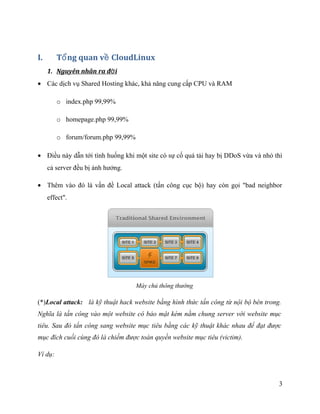 I. T ng quan v CloudLinuxổ ề
1. Nguyên nhân ra đ iờ
• Các dịch vụ Shared Hosting khác, khả năng cung cấp CPU và RAM
o index.php 99,99%
o homepage.php 99,99%
o forum/forum.php 99,99%
• Điều này dẫn tới tình huống khi một site có sự cố quá tải hay bị DDoS vừa và nhỏ thì
cả server đều bị ảnh hưởng.
• Thêm vào đó là vấn đề Local attack (tấn công cục bộ) hay còn gọi "bad neighbor
effect".
Máy chủ thông thường
(*)Local attack: là kỹ thuật hack website bằng hình thức tấn công từ nội bộ bên trong.
Nghĩa là tấn công vào một website có bảo mật kém nằm chung server với website mục
tiêu. Sau đó tấn công sang website mục tiêu bằng các kỹ thuật khác nhau để đạt được
mục đích cuối cùng đó là chiếm được toàn quyền website mục tiêu (victim).
Ví dụ:
3
 
