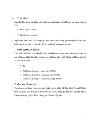 II. Tính năng
• Như đã phân tích ở các phần trên, chức năng chính của Cloud Linux tập trung chủ yếu
vào:
 Phân lập tài khoản
 Giới hạn tài nguyên
• Ngoài ra CloudLinux còn cung cấp thêm một số tính năng quan trọng khác như phát
hành nhanh các bản vá bảo mật để giữ cho khách hàng được an toàn.
1. Phân l p các tài kho nậ ả
• Tất cả các tài khoản trên máy chủ được phân lập riêng trong một phân vùng ảo đối với
các tài khoản khác, đảm bảo cho dù một tài khoản gặp sự cố thì các tài khoản các vẫn
an toàn và ổn định.
Ví dụ:
o Tài khoản hosting 1: index.php 20,00%
o Tài khoản hosting 2: homepage.php 20,00%
o Tài khoản hosting 3: forum/forum.php 20,00%
2. Gi i h n tài nguyênớ ạ
• CloudLinux sử dụng công nghệ can thiệp cấp độ nhân hệ điều hành (kernel OS) để
thiết lập giới hạn tài nguyên trên mỗi tài khoản. Điều đó đảm bảo một tài khoản
không thể dùng quá giới hạn tài nguyên đã được cấp phát.
5
 