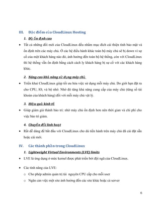 III. Đ c đi m c a CloudLinux Hostingặ ể ủ
1. Đ n đ nh caoộ ổ ị
• Tất cả những đổi mới của CloudLinux đều nhằm mục đích cải thiện tính bảo mật và
ổn định trên các máy chủ. Ở các hệ điều hành khác toàn bộ máy chủ sẽ bị down vì sự
cố của một khách hàng nào đó, ảnh hưởng đến toàn bộ hệ thống, còn với CloudLinux
thì hệ thống vẫn ổn định bằng cách cách ly khách hàng bị sự cố với các khách hàng
khác.
2. Nâng cao kh năng s d ng máy chả ử ụ ủ
• Triển khai CloudLinux giúp tối ưu hóa việc sử dụng mỗi máy chủ. Do giới hạn đặt ra
cho CPU, IO, và bộ nhớ. Nhờ đó tăng khả năng cung cấp của máy chủ (tăng số tài
khoản của khách hàng) đối với mỗi máy chủ vật lý.
3. Hi u qu kinh tệ ả ế
• Giúp giảm giá thành bảo trì: nhờ máy chủ ổn định hơn nên thời gian và chi phí cho
việc bảo trì giảm.
4. Chuy n đ i linh ho tể ổ ạ
• Rất dễ dàng để bắt đầu với CloudLinux cho dù tiến hành trên máy chủ đã cài đặt sẵn
hoặc cài mới.
IV. Các thành ph n trong CloudLinuxầ
1. Lightweight Virtual Environments (LVE) limits
• LVE là ứng dụng ở mức kernel được phát triển bởi đội ngũ của CloudLinux.
• Các tính năng của LVE:
o Cho phép admin quản trị tài nguyên CPU cấp cho mỗi user
o Ngăn cản việc một site ảnh hưởng đến các site khác hoặc cả server
6
 
