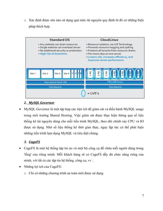 o Xác định được site nào sử dụng quá mức tài nguyên quy định từ đó có những biện
pháp thích hợp.
2. MySQL Governor
• MySQL Governor là một tập hợp các tiện ích để giám sát và điều hành MySQL usage
trong môi trường Shared Hosting. Việc giám sát được thực hiện thông qua số liệu
thống kê tài nguyên dùng cho mỗi tiểu trình MySQL, theo dõi chính xác CPU và IO
được sử dụng. Nhờ số liệu thống kê thời gian thực, ngay lập tức có thể phát hiện
những tiến trình lạm dụng MySQL và tiêu diệt chúng.
3. CageFS
• CageFS là một hệ thống tập tin ảo và một bộ công cụ để chứa mỗi người dùng trong
'lồng' của riêng mình. Mỗi khách hàng sẽ có CageFS đầy đủ chức năng riêng của
mình, với tất cả các tập tin hệ thống, công cụ, vv ..
• Những lợi ích của CageFS:
o Chỉ có những chương trình an toàn mới được sử dụng
7
 