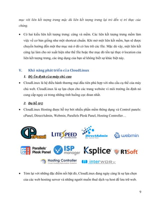 mục với liên kết tượng trưng mặc dù liên kết tượng trưng lại trỏ đến vị trí thực của
chúng.
• Có hai kiểu liên kết tượng trưng: cứng và mềm. Các liên kết tượng trưng mềm làm
việc về cơ bản giống như một shortcut chuẩn. Khi mở một liên kết mềm, bạn sẽ được
chuyển hướng đến một thư mục mà ở đó có lưu trữ các file. Mặc dù vậy, một liên kết
cứng lại làm cho nó xuất hiện như thể file hoặc thư mục đó tồn tại thực ở location của
liên kết tượng trưng, các ứng dụng của bạn sẽ không biết sự khác biệt này.
V. Kh năng phát tri n c a CloudLinuxả ể ủ
1. Đ n đ nh c a máy ch caoộ ổ ị ủ ủ
• CloudLinux là hệ điều hành thương mại đầu tiên phù hợp với nhu cầu cụ thể của máy
chủ web. CloudLinux là sự lựa chọn cho các trang website vì môi trường ổn định nó
cung cấp ngay cả trong những tình huống cực đoan nhất.
2. Đa h trỗ ợ
• CloudLinux Hosting được hỗ trợ bởi nhiều phần mềm thông dụng và Control panels:
cPanel, DirectAdmin, Webmin, Parallels Plesk Panel, Hosting Controller…
• Tóm lại với những đặc điểm nổi bật đó, CloudLinux đang ngày càng là sự lựa chọn
của các web hosting server và những người muốn thuê dịch vụ host để lưu trữ web.
9
 
