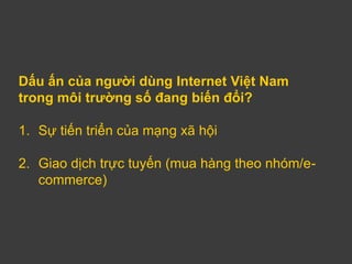 Dấu ấn của người dùng Internet Việt Nam
trong môi trường số đang biến đổi?

1. Sự tiến triển của mạng xã hội

2. Giao dịch trực tuyến (mua hàng theo nhóm/e-
   commerce)
 