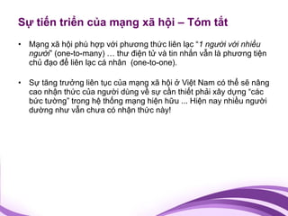 Sự tiến triển của mạng xã hội – Tóm tắt
• Mạng xã hội phù hợp với phương thức liên lạc “1 người với nhiều
  người” (one-to-many) … thư điện tử và tin nhắn vẫn là phương tiện
  chủ đạo để liên lạc cá nhân (one-to-one).

• Sự tăng trưởng liên tục của mạng xã hội ở Việt Nam có thể sẽ nâng
  cao nhận thức của người dùng về sự cần thiết phải xây dựng “các
  bức tường” trong hệ thống mạng hiện hữu ... Hiện nay nhiều người
  dường như vẫn chưa có nhận thức này!
 