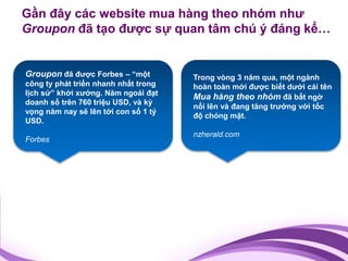 Gần đây các website mua hàng theo nhóm như
Groupon đã tạo được sự quan tâm chú ý đáng kể…


Groupon đã được Forbes – “một         Trong vòng 3 năm qua, một ngành
công ty phát triển nhanh nhất trong   hoàn toàn mới được biết dưới cái tên
lịch sử” khởi xướng. Năm ngoái đạt
                                      Mua hàng theo nhóm đã bất ngờ
doanh số trên 760 triệu USD, và kỳ
                                      nổi lên và đang tăng trưởng với tốc
vọng năm nay sẽ lên tới con số 1 tỷ
                                      độ chóng mặt.
USD.
                                      nzherald.com
Forbes
 