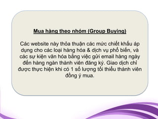 Mua hàng theo nhóm (Group Buying)

 Các website này thỏa thuận các mức chiết khấu áp
  dụng cho các loại hàng hóa & dịch vụ phổ biến, và
 các sự kiện văn hóa bằng việc gửi email hàng ngày
   đến hàng ngàn thành viên đăng ký. Giao dịch chỉ
được thực hiện khi có 1 số lượng tối thiểu thành viên
                     đồng ý mua.
 