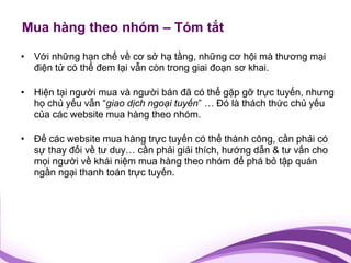 Mua hàng theo nhóm – Tóm tắt

• Với những hạn chế về cơ sở hạ tầng, những cơ hội mà thương mại
  điện tử có thể đem lại vẫn còn trong giai đoạn sơ khai.

• Hiện tại người mua và người bán đã có thể gặp gỡ trực tuyến, nhưng
  họ chủ yếu vẫn “giao dịch ngoại tuyến” … Đó là thách thức chủ yếu
  của các website mua hàng theo nhóm.

• Để các website mua hàng trực tuyến có thể thành công, cần phải có
  sự thay đổi về tư duy… cần phải giải thích, hướng dẫn & tư vấn cho
  mọi người về khái niệm mua hàng theo nhóm để phá bỏ tập quán
  ngần ngại thanh toán trực tuyến.
 