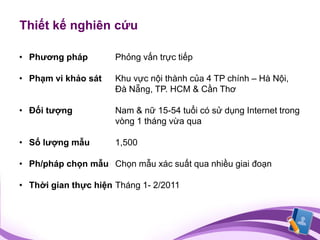 Thiết kế nghiên cứu

• Phương pháp         Phỏng vấn trực tiếp

• Phạm vi khảo sát    Khu vực nội thành của 4 TP chính – Hà Nội,
                      Đà Nẵng, TP. HCM & Cần Thơ

• Đối tượng           Nam & nữ 15-54 tuổi có sử dụng Internet trong
                      vòng 1 tháng vừa qua

• Số lượng mẫu        1,500

• Ph/pháp chọn mẫu Chọn mẫu xác suất qua nhiều giai đoạn

• Thời gian thực hiện Tháng 1- 2/2011
 