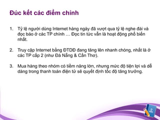 Đúc kết các điểm chính

1. Tỷ lệ người dùng Internet hàng ngày đã vượt qua tỷ lệ nghe đài và
   đọc báo ở các TP chính … Đọc tin tức vẫn là hoạt động phổ biến
   nhất.

2. Truy cập Internet bằng ĐTDĐ đang tăng lên nhanh chóng, nhất là ở
   các TP cấp 2 (như Đà Nẵng & Cần Thơ).

3. Mua hàng theo nhóm có tiềm năng lớn, nhưng mức độ tiện lợi và dễ
   dàng trong thanh toán điện tử sẽ quyết định tốc độ tăng trưởng.
 