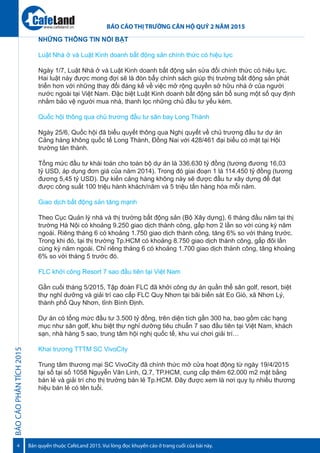 BÁOCÁOPHÂNTÍCH2015
4
BÁO CÁO THỊ TRƯỜNG CĂN HỘ QUÝ 2 NĂM 2015
Bản quyền thuộc CafeLand 2015. Vui lòng đọc khuyến cáo ở trang cuối của bài này.
www.cafeland.vn
NHỮNG THÔNG TIN NỔI BẬT
Luật Nhà ở và Luật Kinh doanh bất động sản chính thức có hiệu lực
Ngày 1/7, Luật Nhà ở và Luật Kinh doanh bất động sản sửa đổi chính thức có hiệu lực.
Hai luật này được mong đợi sẽ là đòn bẩy chính sách giúp thị trường bất động sản phát
triển hơn với những thay đổi đáng kể về việc mở rộng quyền sở hữu nhà ở của người
nước ngoài tại Việt Nam. Đặc biệt Luật Kinh doanh bất động sản bổ sung một số quy định
nhằm bảo vệ người mua nhà, thanh lọc những chủ đầu tư yếu kém.
Quốc hội thông qua chủ trương đầu tư sân bay Long Thành
Ngày 25/6, Quốc hội đã biểu quyết thông qua Nghị quyết về chủ trương đầu tư dự án
Cảng hàng không quốc tế Long Thành, Đồng Nai với 428/461 đại biểu có mặt tại Hội
trường tán thành.
Tổng mức đầu tư khái toán cho toàn bộ dự án là 336.630 tỷ đồng (tương đương 16,03
tỷ USD, áp dụng đơn giá của năm 2014). Trong đó giai đoạn 1 là 114.450 tỷ đồng (tương
đương 5,45 tỷ USD). Dự kiến cảng hàng không này sẽ được đầu tư xây dựng để đạt
được công suất 100 triệu hành khách/năm và 5 triệu tấn hàng hóa mỗi năm.
Giao dịch bất động sản tăng mạnh
Theo Cục Quản lý nhà và thị trường bất động sản (Bộ Xây dựng), 6 tháng đầu năm tại thị
trường Hà Nội có khoảng 9.250 giao dịch thành công, gấp hơn 2 lần so với cùng kỳ năm
ngoái. Riêng tháng 6 có khoảng 1.750 giao dịch thành công, tăng 6% so với tháng trước.
Trong khi đó, tại thị trường Tp.HCM có khoảng 8.750 giao dịch thành công, gấp đôi lần
cùng kỳ năm ngoái. Chỉ riêng tháng 6 có khoảng 1.700 giao dịch thành công, tăng khoảng
6% so với tháng 5 trước đó.
FLC khởi công Resort 7 sao đầu tiên tại Việt Nam
Gần cuối tháng 5/2015, Tập đoàn FLC đã khởi công dự án quần thể sân golf, resort, biệt
thự nghỉ dưỡng và giải trí cao cấp FLC Quy Nhơn tại bãi biển sát Eo Gió, xã Nhơn Lý,
thành phố Quy Nhơn, tỉnh Bình Định.
Dự án có tổng mức đầu tư 3.500 tỷ đồng, trên diện tích gần 300 ha, bao gồm các hạng
mục như sân golf, khu biệt thự nghỉ dưỡng tiêu chuẩn 7 sao đầu tiên tại Việt Nam, khách
sạn, nhà hàng 5 sao, trung tâm hội nghị quốc tế, khu vui chơi giải trí…
Khai trương TTTM SC VivoCity
Trung tâm thương mại SC VivoCity đã chính thức mở cửa hoạt động từ ngày 19/4/2015
tại số tại số 1058 Nguyễn Văn Linh, Q.7, TP.HCM, cung cấp thêm 62.000 m2 mặt bằng
bán lẻ và giải trí cho thị trường bán lẻ Tp.HCM. Đây được xem là nơi quy tụ nhiều thương
hiệu bán lẻ có tên tuổi.
 