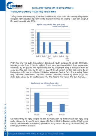 BÁOCÁOPHÂNTÍCH2015
5
BÁO CÁO THỊ TRƯỜNG CĂN HỘ QUÝ 2 NĂM 2015
Bản quyền thuộc CafeLand 2015. Vui lòng đọc khuyến cáo ở trang cuối của bài này.
www.cafeland.vn
THỊ TRƯỜNG CĂN HỘ THÀNH PHỐ HỒ CHÍ MINH
Thống kê cho thấy trong quý 2/2015 có 6.644 căn hộ được chào bán và nâng tổng nguồn
cung căn hộ trên địa bàn Tp.HCM tính từ đầu năm đến nay lên khoảng 11.000 căn, tăng 1,8
lần so với cùng kỳ năm 2014.
Phân theo khu vực, quận 2 đang là nơi dẫn đầu về nguồn cung căn hộ với gần 4.000 căn,
tiếp đến là quận 7 với 2.130 căn và Bình Thạnh vươn lên đứng vị trí thứ 3 với sự gia nhập
của nhiều dự án quy mô lớn. Nguồn cung căn hộ tăng mạnh trong 6 tháng đầu năm do
có sự gia nhập của nhiều dự án mới với quy mô lớn và các đợt mở bán của những dự án
khủng được triển khai từ cuối năm 2014 như: Vinhomes Central Park, Scenic Valley, Gate-
way Thảo Điền, Vista Verde, The Krista, Masteri Thảo Điền, khu căn hộ Sarimi (thuộc khu
đô thị Sala) và các dự án của Novaland như The Ascent, The Tresor, The Sun Avenue,…
Có một sự thay đổi ngày càng rõ nét trên thị trường căn hộ đó là sự xuất hiện ngày càng
nhiều của các dự án căn hộ trung và cao cấp. Trong 6 tháng đầu năm có đến 2/3 số lượng
căn hộ chào bán ra thị trường thuộc phân khúc trung và cao cấp, trong khi chỉ có 1/3 số căn
hộ thuộc phân khúc bình dân.
 