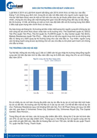 BÁOCÁOPHÂNTÍCH2015
6
BÁO CÁO THỊ TRƯỜNG CĂN HỘ QUÝ 2 NĂM 2015
Bản quyền thuộc CafeLand 2015. Vui lòng đọc khuyến cáo ở trang cuối của bài này.
www.cafeland.vn
Luật Nhà ở 2014 và Luật Kinh doanh bất động sản 2014 chính thức có hiệu lực vào đầu
tháng 7 với những quy định mới, trong đó có việc nới điều kiện cho người nước ngoài mua
nhà tại Việt Nam được xem là một cơ hội mới cho các dự án thuộc phân khúc cao cấp. Tuy
nhiên, chúng tôi cho rằng cần một khoảng thời gian nữa để những thay đổi này có tác động
lên thị trường. Vì thế, sẽ không có một cú hích nào đột biến đối với thị trường trong thời điểm
2 điều luật quan trọng trên chính thức có hiệu lực.
Dự báo trong vài tháng tới, thị trường sẽ đón nhận một lượng lớn nguồn cung khi những dự án
mới công bố sẽ chính thức được chào bán ra thị trường như: The GoldView (quận 4), IDICO
Tân Phú (quận Tân Phú), The Art (quận 9), FLORITA (quận 7), Sky Center (quận Tân Bình),
Melody Residences (quận Tân Phú),… Đây sẽ là cơ hội cho người mua nhà và cả những nhà
đầu tư đang có ý định quay lại thị trường cũng như các nhà đầu tư. Tuy nhiên, nguồn cung
căn hộ tăng mạnh cũng là sức ép không nhỏ với các chủ đầu tư khi phải cạnh tranh với những
chủ đầu tư khác.
THỊ TRƯỜNG CĂN HỘ HÀ NỘI
Tại Hà Nội, thống kê cho thấy quý 2 đã có 3.880 căn hộ gia nhập thị trường nâng tổng nguồn
cung căn hộ trên địa bàn tính từ đầu năm đến nay là 6.458 căn, tăng nhẹ 4% so với 6 tháng
đầu năm 2014.
Dù có nhiều dự án mở bán nhưng đa phần các dự án đều là dự án cũ mở bán đợt mới hoặc
dự án cũ đổi tên, thị trường căn hộ Hà Nội có ít các dự án mới. Có thể kể đến một số dự án
như: Parkview Residence (quy mô khoảng 630 căn hộ), FLC 36 Phạm Hùng với (quy mô 480
căn hộ), giai đoạn 2 Vinhomes Times City, Goldmark City, Vinhomes Royal City, The Capital
Garden, New Horizon,…
Trong tổng số căn mở bán, căn hộ trung cấp chiếm đến 40%, đứng thứ 2 là căn hộ bình dân
với 37% và căn hộ cao cấp chiếm 23%. Trong quý 2, Hà Đông là nơi có nguồn cung căn hộ
cao nhất với gần 800 căn, tiếp đến là Hoàng Mai với hơn 700 căn, kế đến là các quận Thanh
Trì, quận Hai Bà Trưng, Thanh Xuân.
 