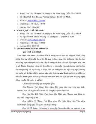 SVTH: Nguyễn Trọng Sáng Page 9
o Trung Tâm Đào Tạo Quản Trị Mạng và An Ninh Mạng Quốc Tế ATHENA.
o Số 2 Bis Đinh Tiên Hoàng, Phường Đa Kao, Tp Hồ Chí Minh.
o Website: www.athena. com.vn
o Điện thoại: ( 84-8 ) 3824 4041
o Hotline: 0943 23 00 99
 Cơ sở 2_Tại TP Hồ Chí Minh:
o Trung Tâm Đào Tạo Quản Trị Mạng và An Ninh Mạng Quốc Tế ATHENA
o 92 Nguyễn Đình Chiểu, Phường Đa Kao,Quận 1, Tp Hồ Chí Minh.
o Website: www.Athena.Edu.Vn
o Điện thoại: ( 84-8 ) 2210 3801
o Hotline: 0943 20 00 88
2. Quá trình hình thành và phát triển.
Quá trình hình thành
Năm 2000, một nhóm các thành viên là những doanh nhân tài năng và thành công
trong lĩnh vực công nghệ thông tin đã nhận ra tiềm năng phát triển của việc đào tạo
nền công nghệ thông tin nước nhà. Họ là những cá nhân có trình độ chuyên môn cao
và có đầu óc lãnh đạo cùng với tầm nhìn xa về tương lai của ngành công nghệ thông
tin trong tương lai, họ đã quy tụ được một lực lượng lớn đội ngũ công ngh ệ thông
tin trước hết là làm nhiệm vụ ứng cứu máy tính cho các doanh nghiệp, cá nhân có
nhu cầu. Bước phát triển tiếp theo là vươn tầm đào đạo đội ngũ cán bộ công nghệ
thông tin cho đất nước và xã hội.
Các thành viên sáng lập trung tâm gồm:
Ông Nguyễn Thế Đông: Cựu giám đốc trung tâm ứng cứu máy tính
Athena, hiện tại là giám đốc dự án của công ty Siemen Telecom.
Ông Hứa Văn Thế Phúc: Phó Giám đốc Phát triển Thương mại Công ty
EIS, Phó Tổng công ty FPT.
Ông Nghiêm Sỹ Thắng: Phó Tổng giám đốc Ngân hàng Liên Việt, chịu
trách nhiệm công nghệ thông tin của Ngân hàng.
Ông Võ Đỗ Thắng: Hiện đang là giám đốc Trung tâm đào tạo quản trị và an
 