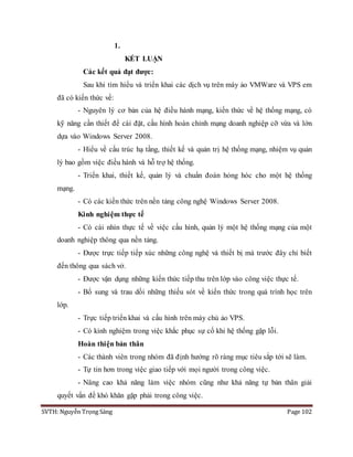 SVTH: Nguyễn Trọng Sáng Page 102
1.
KẾT LUẬN
Các kết quả đạt được:
Sau khi tìm hiểu và triển khai các dịch vụ trên máy ảo VMWare và VPS em
đã có kiến thức về:
- Nguyên lý cơ bản của hệ điều hành mạng, kiến thức về hệ thống mạng, có
kỹ năng cần thiết để cài đặt, cấu hình hoàn chỉnh mạng doanh nghiệp cỡ vừa và lớn
dựa vào Windows Server 2008.
- Hiểu về cấu trúc hạ tầng, thiết kế và quản trị hệ thống mạng, nhiệm vụ quản
lý bao gồm việc điều hành và hỗ trợ hệ thống.
- Triển khai, thiết kế, quản lý và chuẩn đoán hỏng hóc cho một hệ thống
mạng.
- Có các kiến thức trên nền tảng công nghệ Windows Server 2008.
Kinh nghiệm thực tế
- Có cái nhìn thực tế về việc cấu hình, quản lý một hệ thống mạng của một
doanh nghiệp thông qua nền tảng.
- Được trực tiếp tiếp xúc những công nghệ và thiết bị mà trước đây chỉ biết
đến thông qua sách vở.
- Được vận dụng những kiến thức tiếp thu trên lớp vào công việc thực tế.
- Bổ sung và trau dồi những thiếu sót về kiến thức trong quá trình học trên
lớp.
- Trực tiếp triển khai và cấu hình trên máy chủ ảo VPS.
- Có kinh nghiệm trong việc khắc phục sự cố khi hệ thống gặp lỗi.
Hoàn thiện bản thân
- Các thành viên trong nhóm đã định hướng rõ ràng mục tiêu sắp tới sẽ làm.
- Tự tin hơn trong việc giao tiếp với mọi người trong công việc.
- Nâng cao khả năng làm việc nhóm cũng như khả năng tự bản thân giải
quyết vấn đề khó khăn gặp phải trong công việc.
 