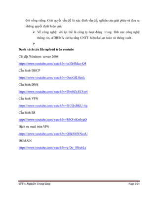 SVTH: Nguyễn Trọng Sáng Page 104
đời sống riêng. Giải quyết vấn đề là xác định vấn đề, nghiên cứu giải pháp và đưa ra
những quyết định hiệu quả.
 Về công nghệ: với lợi thế là công ty hoạt động trong lĩnh vực công nghệ
thông tin, ATHENA có hạ tầng CNTT hiện đại ,an toàn và thông suốt .

Danh sách các file upload trên youtube
Cài đặt Windows server 2008
https://www.youtube.com/watch?v=te3X4Mce-Q4
Cấu hình DHCP
https://www.youtube.com/watch?v=OnoGfLSetfc
Cấu hình DNS
https://www.youtube.com/watch?v=IPm0ZyZC8w4
Cấu hình VPN
https://www.youtube.com/watch?v=f1CQxBKU-4g
Cấu hình IIS
https://www.youtube.com/watch?v=R9Q-sKx0yaQ
Dịch vụ mail trên VPS
https://www.youtube.com/watch?v=Q0kSI6NNuvU
DOMAIN
https://www.youtube.com/watch?v=q-Dz_SNu6Ls
 