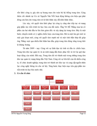 SVTH: Nguyễn Trọng Sáng Page 11
vốn khỏi công ty gây nên sự hoang man cho toàn bộ hệ thống trung tâm. Cộng
thêm chi nhánh tại Cư xã Nguyễn Văn Trỗi hoạt động không còn hiệu quả phải
đóng cửa làm cho trung tâm rơi từ khó khăn này đến khó khăn khác.
Lúc này, với quyết tâm khôi phục lại công ty cũng như tiếp tục sứ mạng
góp phần vào tiến trình tin học hóa của đất nước. Ông Võ Đỗ Thắng mua lại cổ
phần của hai nhà đầu tư lên làm giám đốc và xây dựng lại trung tâm. Đây là một
bước chuyển mình có ý nghĩa chiến lược của trung tâm. Mở ra một làn gió mới và
một giai đoạn mới, cùng với quyết tâm mạnh mẽ và một tinh thần thép đã giúp
ông Thắng vượt qua nhiều khó khăn ban đầu, giúp trung tâm đứng vững trong thời
kì khủng hoảng.
Từ năm 2009 - nay: Cùng với sự lãnh đạo tài tình và đầu óc chiến lược.
Trung tâm đào tạo quản trị và an ninh mạng dần được phục hồi và trở lại quỹ đạo
hoạt động của mình. Đến nay, Trung tâm đã trở thành một trong những trung tâm
đào tạo quản trị mạng hàng đầu Việt Nam. Cùng với sự liên kết của rất nhiều công
ty, tổ chức doanh nghiệp, trung tâm trở thành nơi đào tạo và cung cấp nguồn nhân
lực công nghệ thông tin cho xã hội. Từng bước thực hiện mục tiêu góp phần vào
tiến trình tin học hóa nước nhà.
3. Cơ cấu tổ chức
 