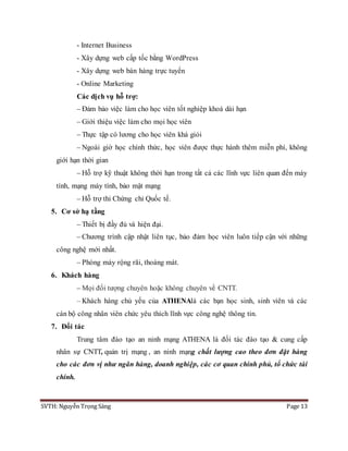 SVTH: Nguyễn Trọng Sáng Page 13
- Internet Business
- Xây dựng web cấp tốc bằng WordPress
- Xây dựng web bán hàng trực tuyến
- Online Marketing
Các dịch vụ hỗ trợ:
– Đảm bảo việc làm cho học viên tốt nghiệp khoá dài hạn
– Giới thiệu việc làm cho mọi học viên
– Thực tập có lương cho học viên khá giỏi
– Ngoài giờ học chính thức, học viên được thực hành thêm miễn phí, không
giới hạn thời gian
– Hỗ trợ kỹ thuật không thời hạn trong tất cả các lĩnh vực liên quan đến máy
tính, mạng máy tính, bảo mật mạng
– Hỗ trợ thi Chứng chỉ Quốc tế.
5. Cơ sở hạ tầng
– Thiết bị đầy đủ và hiện đại.
– Chương trình cập nhật liên tục, bảo đảm học viên luôn tiếp cận với những
công nghệ mới nhất.
– Phòng máy rộng rãi, thoáng mát.
6. Khách hàng
– Mọi đối tượng chuyên hoặc không chuyên về CNTT.
– Khách hàng chủ yếu của ATHENAlà các bạn học sinh, sinh viên và các
cán bộ công nhân viên chức yêu thích lĩnh vực công nghệ thông tin.
7. Đối tác
Trung tâm đào tạo an ninh mạng ATHENA là đối tác đào tạo & cung cấp
nhân sự CNTT, quản trị mạng , an ninh mạng chất lượng cao theo đơn đặt hàng
cho các đơn vị như ngân hàng, doanh nghiệp, các cơ quan chính phủ, tổ chức tài
chính.
 