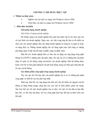 SVTH: Nguyễn Trọng Sáng Page 14
CHƯƠNG 2: NỘI DUNG THỰC TẬP
 Nhiệm vụ được giao.
 Nghiên cứu các dịch vụ mạng trên Windows Server 2008
 Triển khai các dịch vụ mạng trên Windows Server 2008
1. Kiến thức tìm hiểu
Giải pháp mạng doanh nghiệp
Giới thiệu về mạng doanh nghiệp
Hệ thống mạng của doanh nghiệp đơn giản hay phức tạp là tùy theo quy mô
và loại hình của doanh nghiệp. Ngày nay, các nhà cung ứng đã đưa ra rất nhiều sự
chọn lựa cho doanh nghiệp như cho phép doanh nghiệp tự trang bị, tự quản lý hoặc
sử dụng dịch vụ. Những doanh nghiệp lớn với hàng ngàn máy tính cũng có những
giải pháp quản lý đặc thù kết hợp cả phần cứng và phần mềm.
Hầu hết các doanh nghiệp đều có nhu cầu sử dụng các ứng dụng công nghệ
thông tin (CNTT) ở những mức độ khác nhau. Do vậy, họ sẽ có những nhu cầu khác
nhau về quản trị hệ thống mạng (network) của doanh nghiệp. Một hệ thống được
kiểm soát tốt sẽ làm giảm đáng kể chi phí hoạt động, nâng cao hiệu quả cũng như độ
tin cậy của hệ thống.
Các thành phần công nghệ trong mạng doanh nghiệp
Tùy vào qui mô lớn hay nhỏ của doanh nghiệp mà ta sẽ có những giải pháp
công nghệ và thiết kế sao cho phù hợp nhất.
Hiện nay, hầu hết các ứng dụng mới đều yêu cầu rất nhiều tài nguyên của hệ
thống và băng thông mạng, cũng như các yêu cầu về điều khiển, giám sát mạng.
Vậy làm thế nào để một doanh nghiệp vừa và nhỏ, với một số vốn đầu tư ban đầu
hạn chế, có thể tiếp cận được với các công nghệ hiện đại, bắt kịp sự phát triển của
thế giới.
 