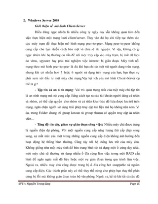 SVTH: Nguyễn Trọng Sáng Page 15
2. Windows Server 2008
Giới thiệu về mô hình Client-Server
Điều đáng ngạc nhiên là nhiều công ty ngày nay vẫn không quan tâm đến
việc thực hiện một mạng lưới client/server. Thay vào đó họ chỉ tiếp tục thêm vào
các máy trạm để thực hiện mô hình mạng peer-to-peer. Mạng peer-to-peer không
cung cấp cho bạn nhiều cách bảo mật và chia sẽ tài nguyên. Vì vậy, không có gì
ngạc nhiên khi họ thường có vấn đề với việc truy cập vào máy trạm, bị mất dữ liệu
do virus, spyware hay phải trải nghiệm việc internet bị gián đoạn. Máy tính nối
mạng theo mô hình peer-to-peer là đủ khi bạn chỉ có một vài người dung trên mạng,
nhưng khi có nhiều hơn 5 hoặc 6 người sử dụng trên mạng của bạn, bạn thực sự
phải xem xét đầu tư một máy chủ mạng.Vậy lợi ích của mô hình Client-Server cụ
thể là gì?
- Tập tin và an ninh mạng: Vai trò quan trọng nhất của một máy chủ tập tin
là an ninh mạng mà nó cung cấp. Bằng cách tạo ra các tài khoản người dùng cá nhân
và nhóm, có thể cấp quyền cho nhóm và cá nhân khai thác dữ liệu được lưu trữ trên
mạng, ngăn chặn người sử dụng trái phép truy cập tài liệu mà họ không nên xem. Ví
dụ, trong Folder chung thì group ketoan và group nhansu có quyền truy cập ủa nhân
viên…
- Tăng độ tin cậy, giảm sự gián đoạn công việc: Nhiều máy chủ được trang
bị nguồn điện dự phòng. Với một nguồn cung cấp năng lượng thứ cấp chạy song
song, sự mất mát của một trong những nguồn cung cấp điện không ảnh hưởng đến
hoạt động hệ thống bình thường. Cũng vậy với hệ thống lưu trữ của máy chủ.
Không giống như một máy tính để bàn trung bình có sử dụng một ổ cứng duy nhất,
một máy chủ sẽ thường sử dụng nhiều ổ đĩa cứng làm việc trong một RAID cấu
hình để ngăn ngừa mất dữ liệu hoặc một sự gián đoạn trong quy trình làm việc.
Ngoài ra, nhiều máy chủ cũng được trang bị ổ đĩa cứng hot swappable và nguồn
cung cấp điện. Các thành phần này có thể thay thế nóng cho phép bạn thay thế phần
cứng bị lỗi mà không gián đoạn toàn bộ văn phòng. Ngoài ra, kể từ khi tất cả các dữ
 