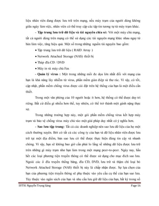 SVTH: Nguyễn Trọng Sáng Page 16
liệu nhân viên đang được lưu trữ trên mạng, nếu máy trạm của người dùng không
giữa ngày làm việc, nhân viên có thể truy cập các tập tin tương tự từ máy trạm khác.
- Tập trung lưu trữ dữ liệu và tài nguyên chia sẻ: Với một máy chủ mạng,
tất cả người dùng trên mạng có thể sử dụng các tài nguyên mạng khác nhau ngay từ
bàn làm việc, tăng hiệu quả. Một số trong những nguồn tài nguyên bao gồm:
 Tập trung lưu trữ dữ liệu ( RAID Array )
 Network Attached Storage (NAS) thiết bị
 Tháp đĩa CD / DVD
 Máy in và máy chủ Fax
- Quản lý virus : Một trong những mối đe dọa lớn nhất đối với mạng của
bạn là khả năng lây nhiễm từ virus, phần mềm gián điệp và thư rác. Vì vậy, có tốt,
cập nhật, phần mềm chống virus được cài đặt trên hệ thống của bạn là một điều cần
thiết.
Trong một văn phòng của 10 người hoặc ít hơn, hệ thống có thể được duy trì
riêng. Bất cứ điều gì nhiều hơn thế, tuy nhiên, có thể trở thành một gánh nặng thực
sự.
Trong những trường hợp này, một gói phần mềm chống virus kết hợp máy
trạm và bảo vệ chống virus máy chủ vào một giải pháp duy nhất có ý nghĩa hơn.
- Sao lưu tập trung: Tất cả các doanh nghiệp nên sao lưu dữ liệu của họ một
cách thường xuyên. Bởi có tất cả các công ty của bạn và dữ liệu nhân viên được lưu
trữ tại một địa điểm, bản sao lưu có thể được thực hiện đáng tin cậy và nhanh
chóng. Vì vậy, bạn sẽ không bao giờ cần phải lo lắng về những dữ liệu được lưu trữ
trên những gì máy trạm như bạn làm trong một mạng peer-to-peer. Ngày nay, hầu
hết các loại phương tiện truyền thông có thể được sử dụng cho mục đích sao lưu.
Ngoài các ổ đĩa truyền thống băng, đĩa CD, DVD, lưu trữ và thậm chí loại bỏ
Network Attached Storage (NAS) thiết bị này là chấp nhận được. Sự lựa chọn của
bạn của phương tiện truyền thông sẽ phụ thuộc vào yêu cầu cụ thể của bạn sao lưu.
Tùy thuộc vào ngân sách của bạn và nhu cầu lưu giữ dữ liệu của bạn, bất kỳ trong số
 